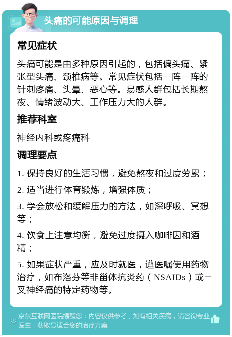 头痛的可能原因与调理 常见症状 头痛可能是由多种原因引起的，包括偏头痛、紧张型头痛、颈椎病等。常见症状包括一阵一阵的针刺疼痛、头晕、恶心等。易感人群包括长期熬夜、情绪波动大、工作压力大的人群。 推荐科室 神经内科或疼痛科 调理要点 1. 保持良好的生活习惯，避免熬夜和过度劳累； 2. 适当进行体育锻炼，增强体质； 3. 学会放松和缓解压力的方法，如深呼吸、冥想等； 4. 饮食上注意均衡，避免过度摄入咖啡因和酒精； 5. 如果症状严重，应及时就医，遵医嘱使用药物治疗，如布洛芬等非甾体抗炎药（NSAIDs）或三叉神经痛的特定药物等。