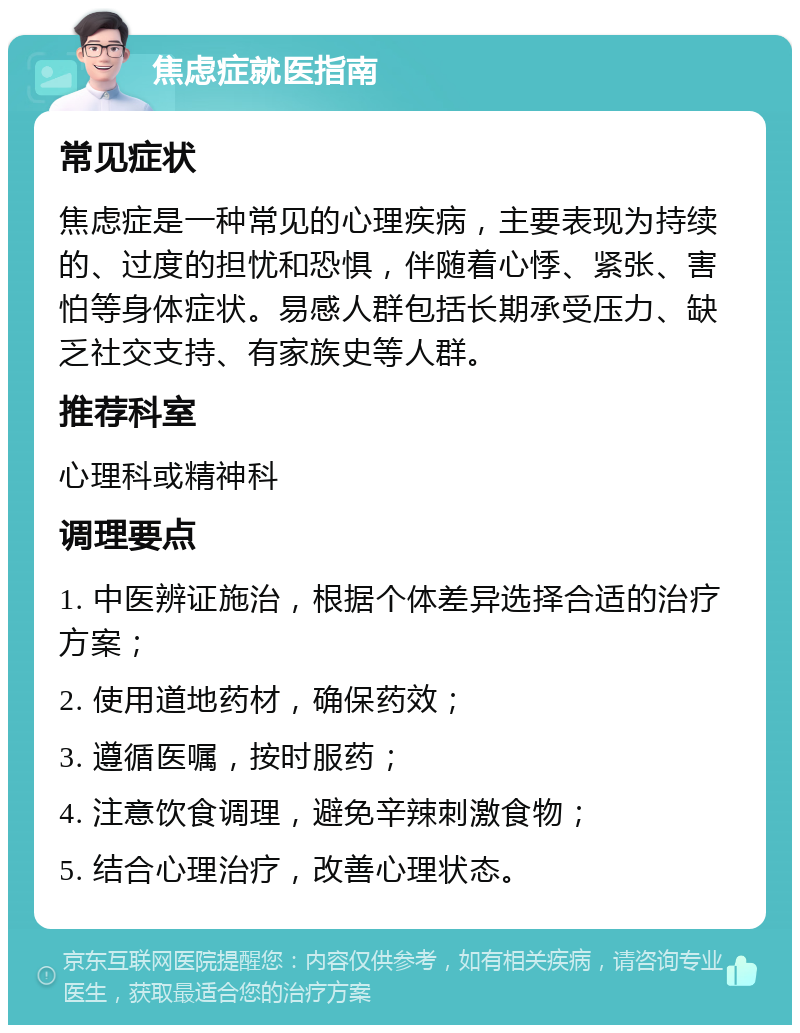 焦虑症就医指南 常见症状 焦虑症是一种常见的心理疾病，主要表现为持续的、过度的担忧和恐惧，伴随着心悸、紧张、害怕等身体症状。易感人群包括长期承受压力、缺乏社交支持、有家族史等人群。 推荐科室 心理科或精神科 调理要点 1. 中医辨证施治，根据个体差异选择合适的治疗方案； 2. 使用道地药材，确保药效； 3. 遵循医嘱，按时服药； 4. 注意饮食调理，避免辛辣刺激食物； 5. 结合心理治疗，改善心理状态。