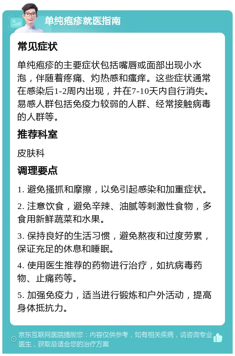 单纯疱疹就医指南 常见症状 单纯疱疹的主要症状包括嘴唇或面部出现小水泡，伴随着疼痛、灼热感和瘙痒。这些症状通常在感染后1-2周内出现，并在7-10天内自行消失。易感人群包括免疫力较弱的人群、经常接触病毒的人群等。 推荐科室 皮肤科 调理要点 1. 避免搔抓和摩擦，以免引起感染和加重症状。 2. 注意饮食，避免辛辣、油腻等刺激性食物，多食用新鲜蔬菜和水果。 3. 保持良好的生活习惯，避免熬夜和过度劳累，保证充足的休息和睡眠。 4. 使用医生推荐的药物进行治疗，如抗病毒药物、止痛药等。 5. 加强免疫力，适当进行锻炼和户外活动，提高身体抵抗力。