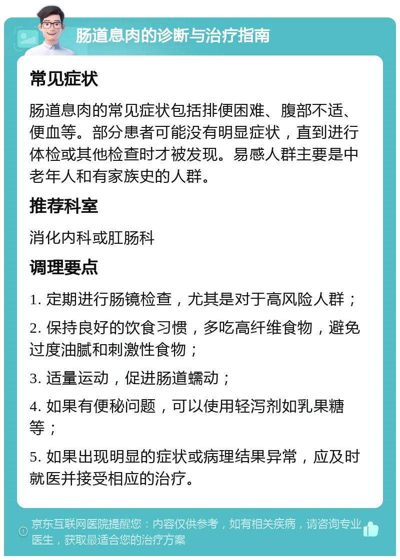 肠道息肉的诊断与治疗指南 常见症状 肠道息肉的常见症状包括排便困难、腹部不适、便血等。部分患者可能没有明显症状，直到进行体检或其他检查时才被发现。易感人群主要是中老年人和有家族史的人群。 推荐科室 消化内科或肛肠科 调理要点 1. 定期进行肠镜检查，尤其是对于高风险人群； 2. 保持良好的饮食习惯，多吃高纤维食物，避免过度油腻和刺激性食物； 3. 适量运动，促进肠道蠕动； 4. 如果有便秘问题，可以使用轻泻剂如乳果糖等； 5. 如果出现明显的症状或病理结果异常，应及时就医并接受相应的治疗。