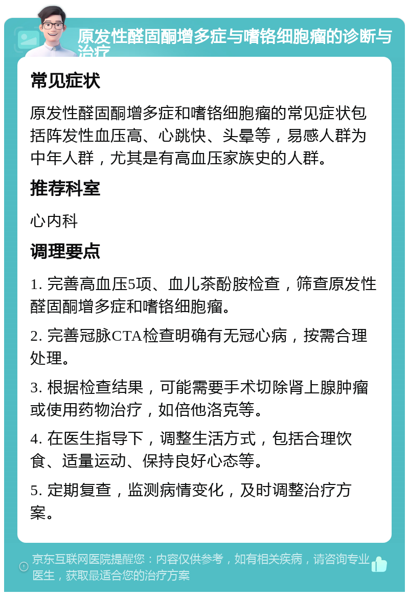 原发性醛固酮增多症与嗜铬细胞瘤的诊断与治疗 常见症状 原发性醛固酮增多症和嗜铬细胞瘤的常见症状包括阵发性血压高、心跳快、头晕等，易感人群为中年人群，尤其是有高血压家族史的人群。 推荐科室 心内科 调理要点 1. 完善高血压5项、血儿茶酚胺检查，筛查原发性醛固酮增多症和嗜铬细胞瘤。 2. 完善冠脉CTA检查明确有无冠心病，按需合理处理。 3. 根据检查结果，可能需要手术切除肾上腺肿瘤或使用药物治疗，如倍他洛克等。 4. 在医生指导下，调整生活方式，包括合理饮食、适量运动、保持良好心态等。 5. 定期复查，监测病情变化，及时调整治疗方案。