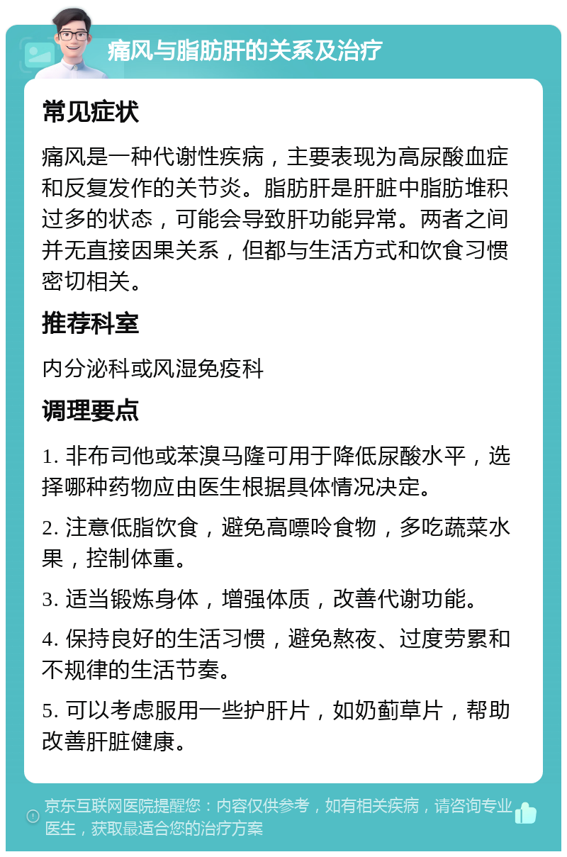 痛风与脂肪肝的关系及治疗 常见症状 痛风是一种代谢性疾病，主要表现为高尿酸血症和反复发作的关节炎。脂肪肝是肝脏中脂肪堆积过多的状态，可能会导致肝功能异常。两者之间并无直接因果关系，但都与生活方式和饮食习惯密切相关。 推荐科室 内分泌科或风湿免疫科 调理要点 1. 非布司他或苯溴马隆可用于降低尿酸水平，选择哪种药物应由医生根据具体情况决定。 2. 注意低脂饮食，避免高嘌呤食物，多吃蔬菜水果，控制体重。 3. 适当锻炼身体，增强体质，改善代谢功能。 4. 保持良好的生活习惯，避免熬夜、过度劳累和不规律的生活节奏。 5. 可以考虑服用一些护肝片，如奶蓟草片，帮助改善肝脏健康。