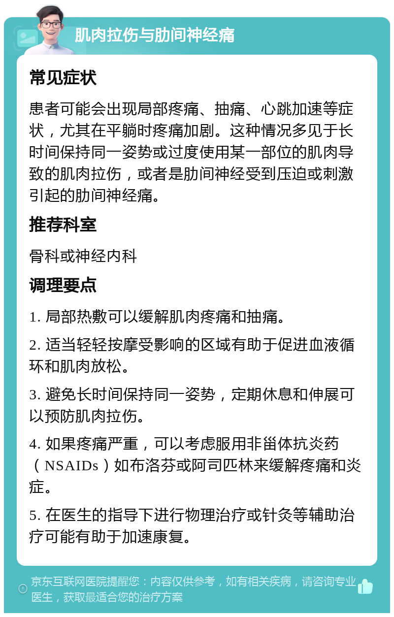 肌肉拉伤与肋间神经痛 常见症状 患者可能会出现局部疼痛、抽痛、心跳加速等症状，尤其在平躺时疼痛加剧。这种情况多见于长时间保持同一姿势或过度使用某一部位的肌肉导致的肌肉拉伤，或者是肋间神经受到压迫或刺激引起的肋间神经痛。 推荐科室 骨科或神经内科 调理要点 1. 局部热敷可以缓解肌肉疼痛和抽痛。 2. 适当轻轻按摩受影响的区域有助于促进血液循环和肌肉放松。 3. 避免长时间保持同一姿势，定期休息和伸展可以预防肌肉拉伤。 4. 如果疼痛严重，可以考虑服用非甾体抗炎药（NSAIDs）如布洛芬或阿司匹林来缓解疼痛和炎症。 5. 在医生的指导下进行物理治疗或针灸等辅助治疗可能有助于加速康复。