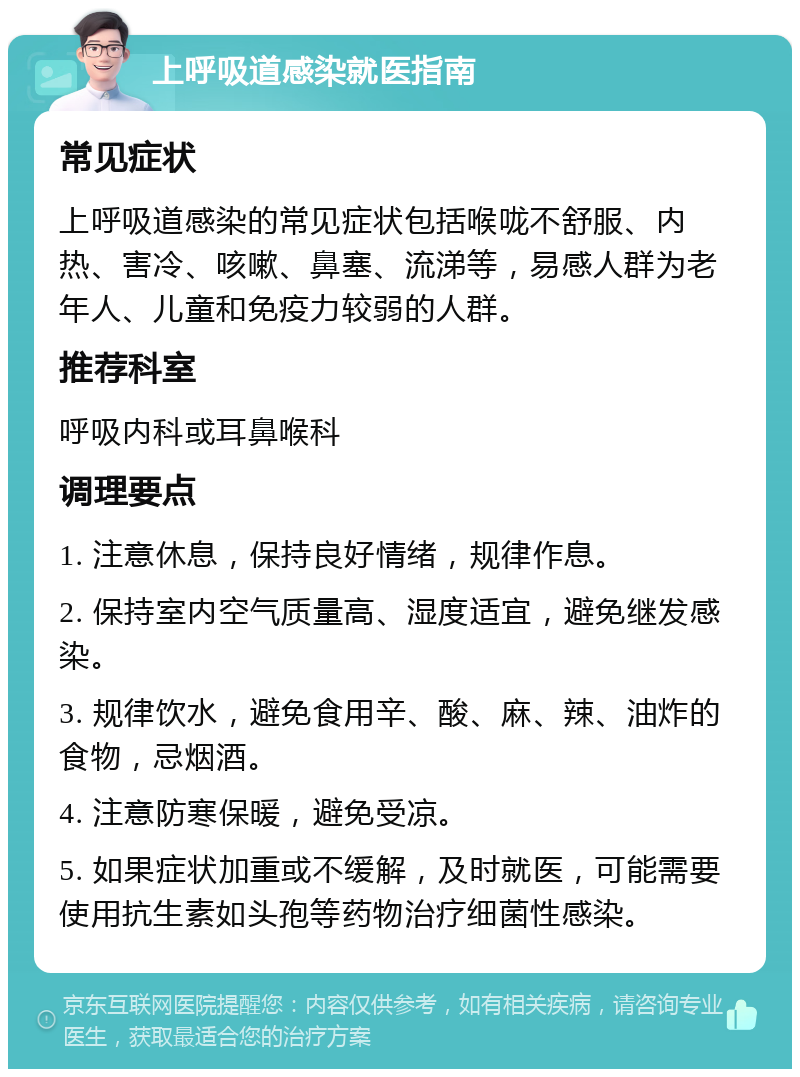 上呼吸道感染就医指南 常见症状 上呼吸道感染的常见症状包括喉咙不舒服、内热、害冷、咳嗽、鼻塞、流涕等，易感人群为老年人、儿童和免疫力较弱的人群。 推荐科室 呼吸内科或耳鼻喉科 调理要点 1. 注意休息，保持良好情绪，规律作息。 2. 保持室内空气质量高、湿度适宜，避免继发感染。 3. 规律饮水，避免食用辛、酸、麻、辣、油炸的食物，忌烟酒。 4. 注意防寒保暖，避免受凉。 5. 如果症状加重或不缓解，及时就医，可能需要使用抗生素如头孢等药物治疗细菌性感染。