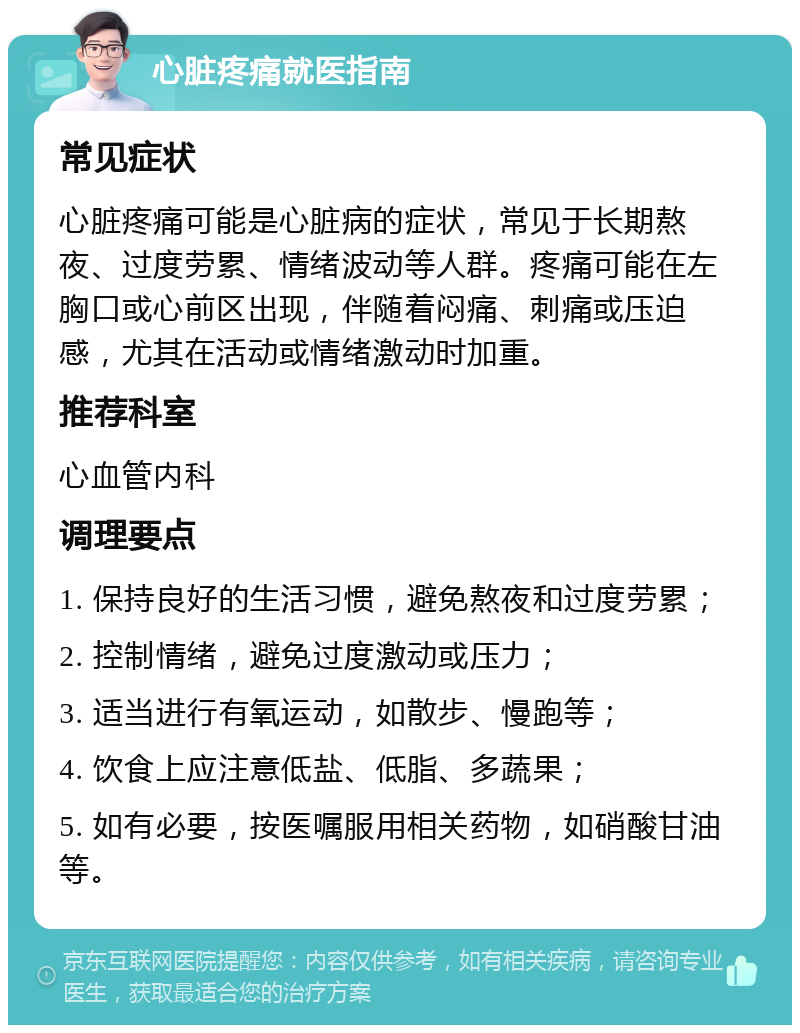 心脏疼痛就医指南 常见症状 心脏疼痛可能是心脏病的症状，常见于长期熬夜、过度劳累、情绪波动等人群。疼痛可能在左胸口或心前区出现，伴随着闷痛、刺痛或压迫感，尤其在活动或情绪激动时加重。 推荐科室 心血管内科 调理要点 1. 保持良好的生活习惯，避免熬夜和过度劳累； 2. 控制情绪，避免过度激动或压力； 3. 适当进行有氧运动，如散步、慢跑等； 4. 饮食上应注意低盐、低脂、多蔬果； 5. 如有必要，按医嘱服用相关药物，如硝酸甘油等。