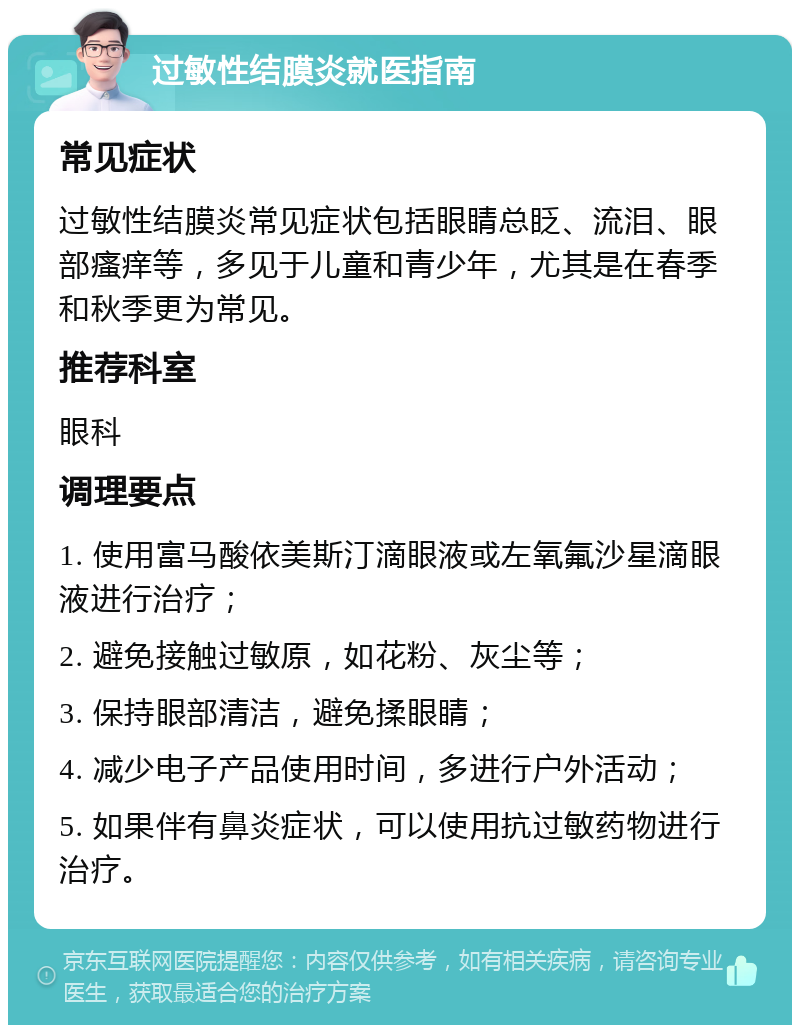 过敏性结膜炎就医指南 常见症状 过敏性结膜炎常见症状包括眼睛总眨、流泪、眼部瘙痒等，多见于儿童和青少年，尤其是在春季和秋季更为常见。 推荐科室 眼科 调理要点 1. 使用富马酸依美斯汀滴眼液或左氧氟沙星滴眼液进行治疗； 2. 避免接触过敏原，如花粉、灰尘等； 3. 保持眼部清洁，避免揉眼睛； 4. 减少电子产品使用时间，多进行户外活动； 5. 如果伴有鼻炎症状，可以使用抗过敏药物进行治疗。