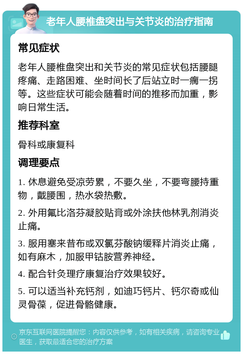 老年人腰椎盘突出与关节炎的治疗指南 常见症状 老年人腰椎盘突出和关节炎的常见症状包括腰腿疼痛、走路困难、坐时间长了后站立时一瘸一拐等。这些症状可能会随着时间的推移而加重，影响日常生活。 推荐科室 骨科或康复科 调理要点 1. 休息避免受凉劳累，不要久坐，不要弯腰持重物，戴腰围，热水袋热敷。 2. 外用氟比洛芬凝胶贴膏或外涂扶他林乳剂消炎止痛。 3. 服用塞来昔布或双氯芬酸钠缓释片消炎止痛，如有麻木，加服甲钴胺营养神经。 4. 配合针灸理疗康复治疗效果较好。 5. 可以适当补充钙剂，如迪巧钙片、钙尔奇或仙灵骨葆，促进骨骼健康。