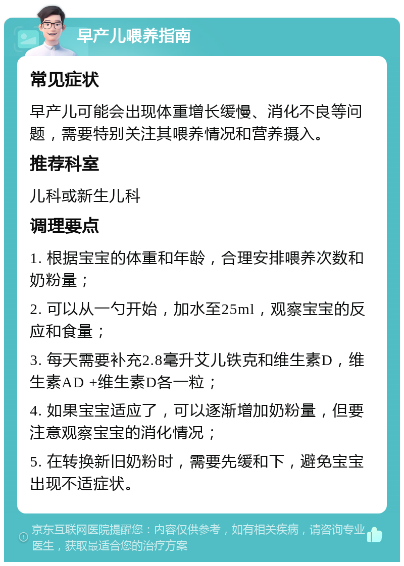 早产儿喂养指南 常见症状 早产儿可能会出现体重增长缓慢、消化不良等问题，需要特别关注其喂养情况和营养摄入。 推荐科室 儿科或新生儿科 调理要点 1. 根据宝宝的体重和年龄，合理安排喂养次数和奶粉量； 2. 可以从一勺开始，加水至25ml，观察宝宝的反应和食量； 3. 每天需要补充2.8毫升艾儿铁克和维生素D，维生素AD +维生素D各一粒； 4. 如果宝宝适应了，可以逐渐增加奶粉量，但要注意观察宝宝的消化情况； 5. 在转换新旧奶粉时，需要先缓和下，避免宝宝出现不适症状。