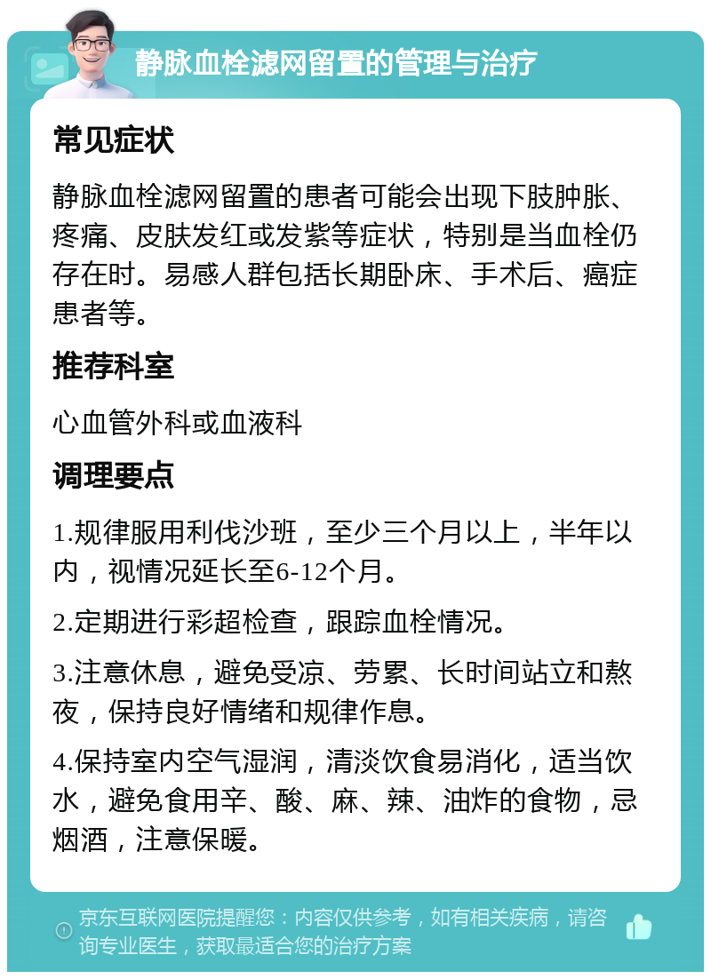 静脉血栓滤网留置的管理与治疗 常见症状 静脉血栓滤网留置的患者可能会出现下肢肿胀、疼痛、皮肤发红或发紫等症状，特别是当血栓仍存在时。易感人群包括长期卧床、手术后、癌症患者等。 推荐科室 心血管外科或血液科 调理要点 1.规律服用利伐沙班，至少三个月以上，半年以内，视情况延长至6-12个月。 2.定期进行彩超检查，跟踪血栓情况。 3.注意休息，避免受凉、劳累、长时间站立和熬夜，保持良好情绪和规律作息。 4.保持室内空气湿润，清淡饮食易消化，适当饮水，避免食用辛、酸、麻、辣、油炸的食物，忌烟酒，注意保暖。