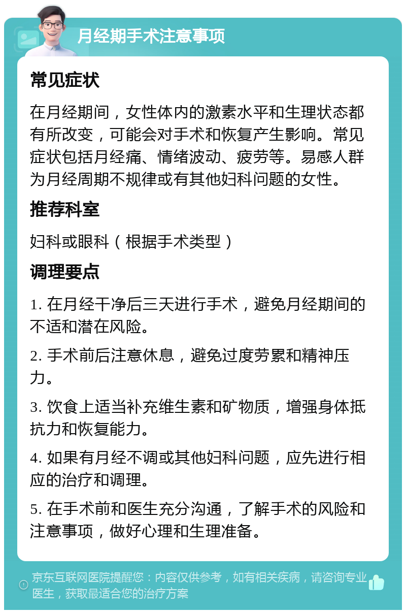 月经期手术注意事项 常见症状 在月经期间，女性体内的激素水平和生理状态都有所改变，可能会对手术和恢复产生影响。常见症状包括月经痛、情绪波动、疲劳等。易感人群为月经周期不规律或有其他妇科问题的女性。 推荐科室 妇科或眼科（根据手术类型） 调理要点 1. 在月经干净后三天进行手术，避免月经期间的不适和潜在风险。 2. 手术前后注意休息，避免过度劳累和精神压力。 3. 饮食上适当补充维生素和矿物质，增强身体抵抗力和恢复能力。 4. 如果有月经不调或其他妇科问题，应先进行相应的治疗和调理。 5. 在手术前和医生充分沟通，了解手术的风险和注意事项，做好心理和生理准备。