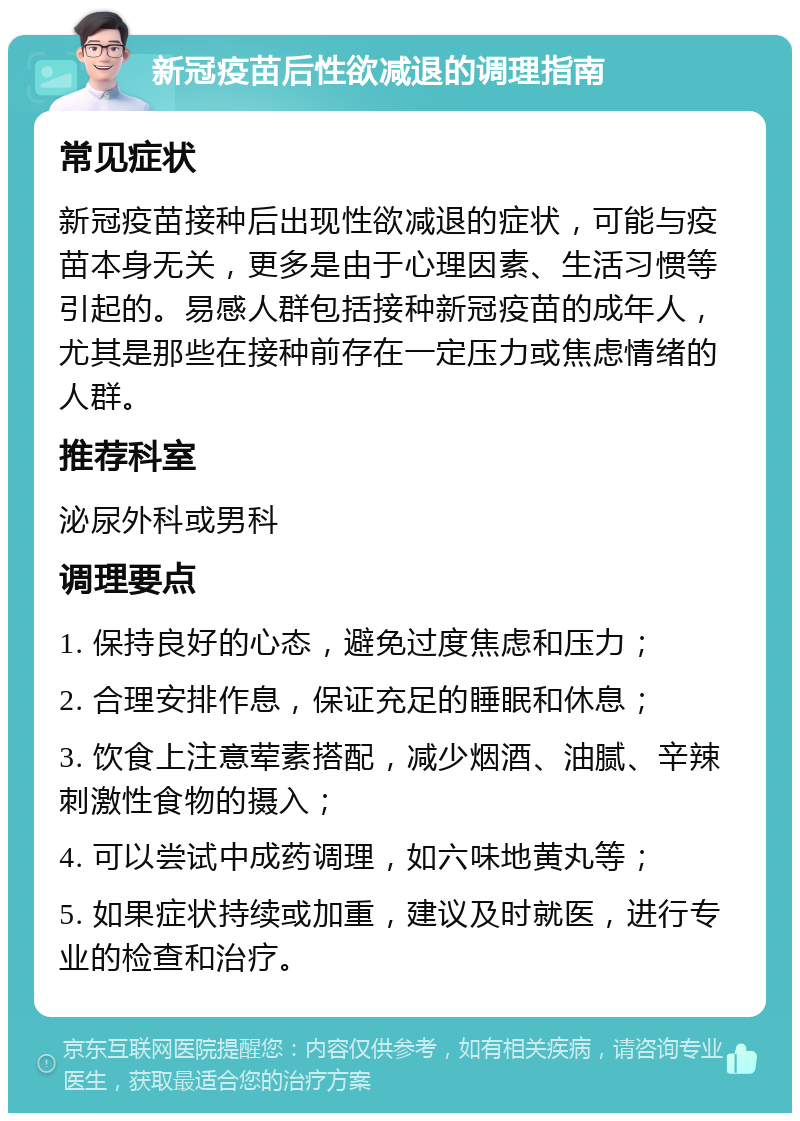 新冠疫苗后性欲减退的调理指南 常见症状 新冠疫苗接种后出现性欲减退的症状，可能与疫苗本身无关，更多是由于心理因素、生活习惯等引起的。易感人群包括接种新冠疫苗的成年人，尤其是那些在接种前存在一定压力或焦虑情绪的人群。 推荐科室 泌尿外科或男科 调理要点 1. 保持良好的心态，避免过度焦虑和压力； 2. 合理安排作息，保证充足的睡眠和休息； 3. 饮食上注意荤素搭配，减少烟酒、油腻、辛辣刺激性食物的摄入； 4. 可以尝试中成药调理，如六味地黄丸等； 5. 如果症状持续或加重，建议及时就医，进行专业的检查和治疗。