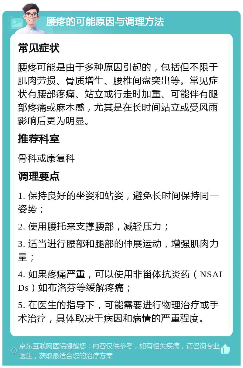 腰疼的可能原因与调理方法 常见症状 腰疼可能是由于多种原因引起的，包括但不限于肌肉劳损、骨质增生、腰椎间盘突出等。常见症状有腰部疼痛、站立或行走时加重、可能伴有腿部疼痛或麻木感，尤其是在长时间站立或受风雨影响后更为明显。 推荐科室 骨科或康复科 调理要点 1. 保持良好的坐姿和站姿，避免长时间保持同一姿势； 2. 使用腰托来支撑腰部，减轻压力； 3. 适当进行腰部和腿部的伸展运动，增强肌肉力量； 4. 如果疼痛严重，可以使用非甾体抗炎药（NSAIDs）如布洛芬等缓解疼痛； 5. 在医生的指导下，可能需要进行物理治疗或手术治疗，具体取决于病因和病情的严重程度。