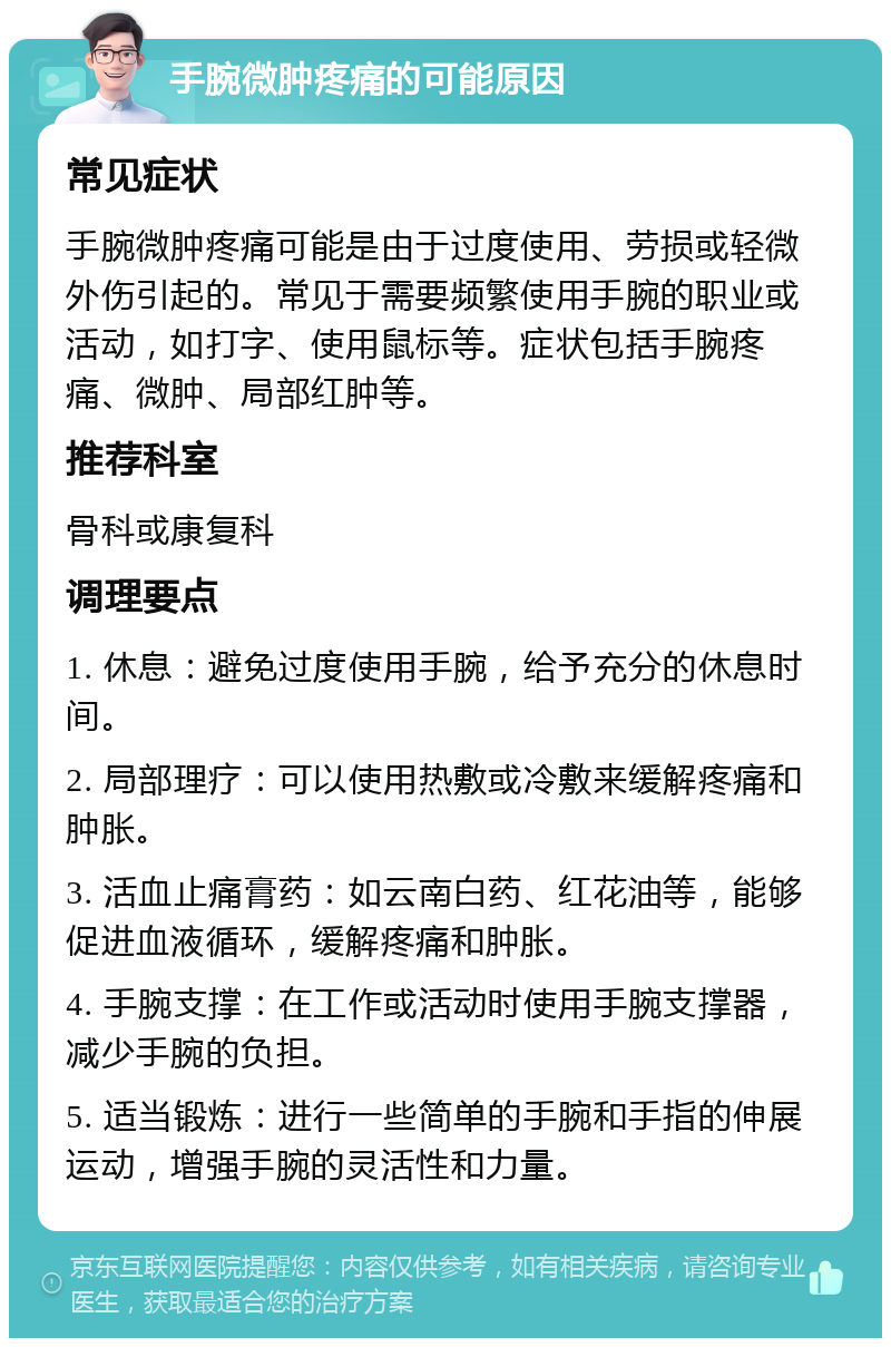 手腕微肿疼痛的可能原因 常见症状 手腕微肿疼痛可能是由于过度使用、劳损或轻微外伤引起的。常见于需要频繁使用手腕的职业或活动，如打字、使用鼠标等。症状包括手腕疼痛、微肿、局部红肿等。 推荐科室 骨科或康复科 调理要点 1. 休息：避免过度使用手腕，给予充分的休息时间。 2. 局部理疗：可以使用热敷或冷敷来缓解疼痛和肿胀。 3. 活血止痛膏药：如云南白药、红花油等，能够促进血液循环，缓解疼痛和肿胀。 4. 手腕支撑：在工作或活动时使用手腕支撑器，减少手腕的负担。 5. 适当锻炼：进行一些简单的手腕和手指的伸展运动，增强手腕的灵活性和力量。