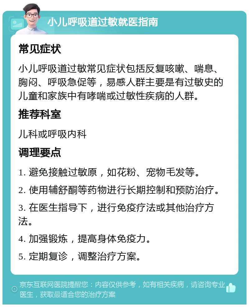 小儿呼吸道过敏就医指南 常见症状 小儿呼吸道过敏常见症状包括反复咳嗽、喘息、胸闷、呼吸急促等，易感人群主要是有过敏史的儿童和家族中有哮喘或过敏性疾病的人群。 推荐科室 儿科或呼吸内科 调理要点 1. 避免接触过敏原，如花粉、宠物毛发等。 2. 使用辅舒酮等药物进行长期控制和预防治疗。 3. 在医生指导下，进行免疫疗法或其他治疗方法。 4. 加强锻炼，提高身体免疫力。 5. 定期复诊，调整治疗方案。