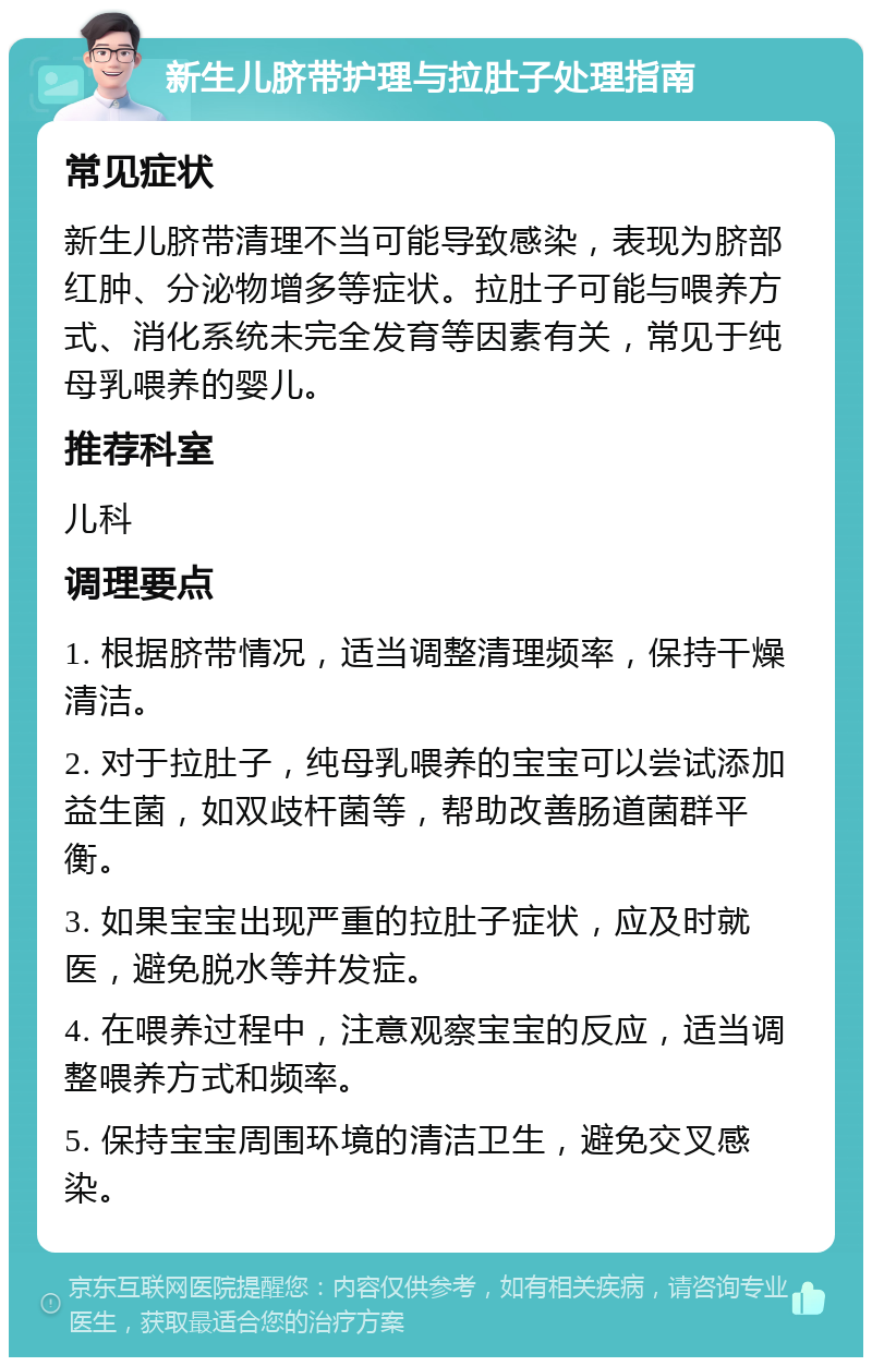 新生儿脐带护理与拉肚子处理指南 常见症状 新生儿脐带清理不当可能导致感染，表现为脐部红肿、分泌物增多等症状。拉肚子可能与喂养方式、消化系统未完全发育等因素有关，常见于纯母乳喂养的婴儿。 推荐科室 儿科 调理要点 1. 根据脐带情况，适当调整清理频率，保持干燥清洁。 2. 对于拉肚子，纯母乳喂养的宝宝可以尝试添加益生菌，如双歧杆菌等，帮助改善肠道菌群平衡。 3. 如果宝宝出现严重的拉肚子症状，应及时就医，避免脱水等并发症。 4. 在喂养过程中，注意观察宝宝的反应，适当调整喂养方式和频率。 5. 保持宝宝周围环境的清洁卫生，避免交叉感染。