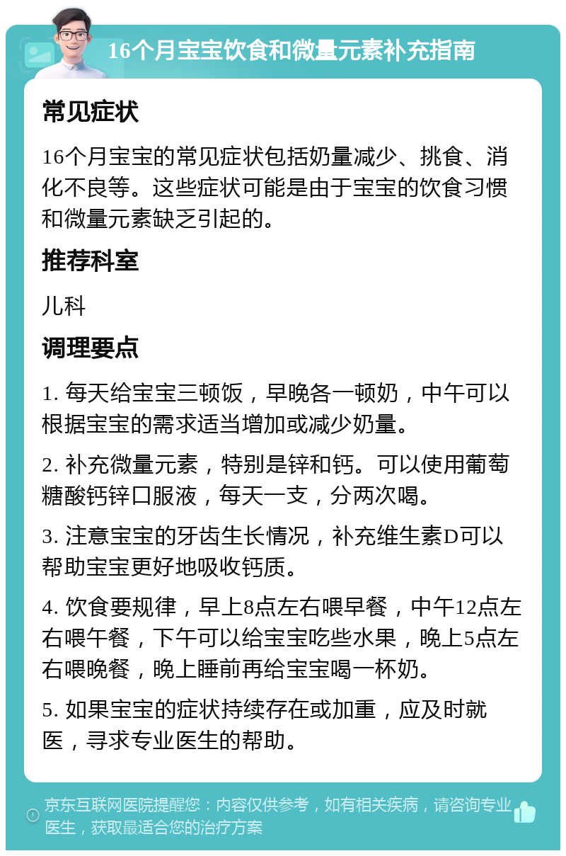 16个月宝宝饮食和微量元素补充指南 常见症状 16个月宝宝的常见症状包括奶量减少、挑食、消化不良等。这些症状可能是由于宝宝的饮食习惯和微量元素缺乏引起的。 推荐科室 儿科 调理要点 1. 每天给宝宝三顿饭，早晚各一顿奶，中午可以根据宝宝的需求适当增加或减少奶量。 2. 补充微量元素，特别是锌和钙。可以使用葡萄糖酸钙锌口服液，每天一支，分两次喝。 3. 注意宝宝的牙齿生长情况，补充维生素D可以帮助宝宝更好地吸收钙质。 4. 饮食要规律，早上8点左右喂早餐，中午12点左右喂午餐，下午可以给宝宝吃些水果，晚上5点左右喂晚餐，晚上睡前再给宝宝喝一杯奶。 5. 如果宝宝的症状持续存在或加重，应及时就医，寻求专业医生的帮助。