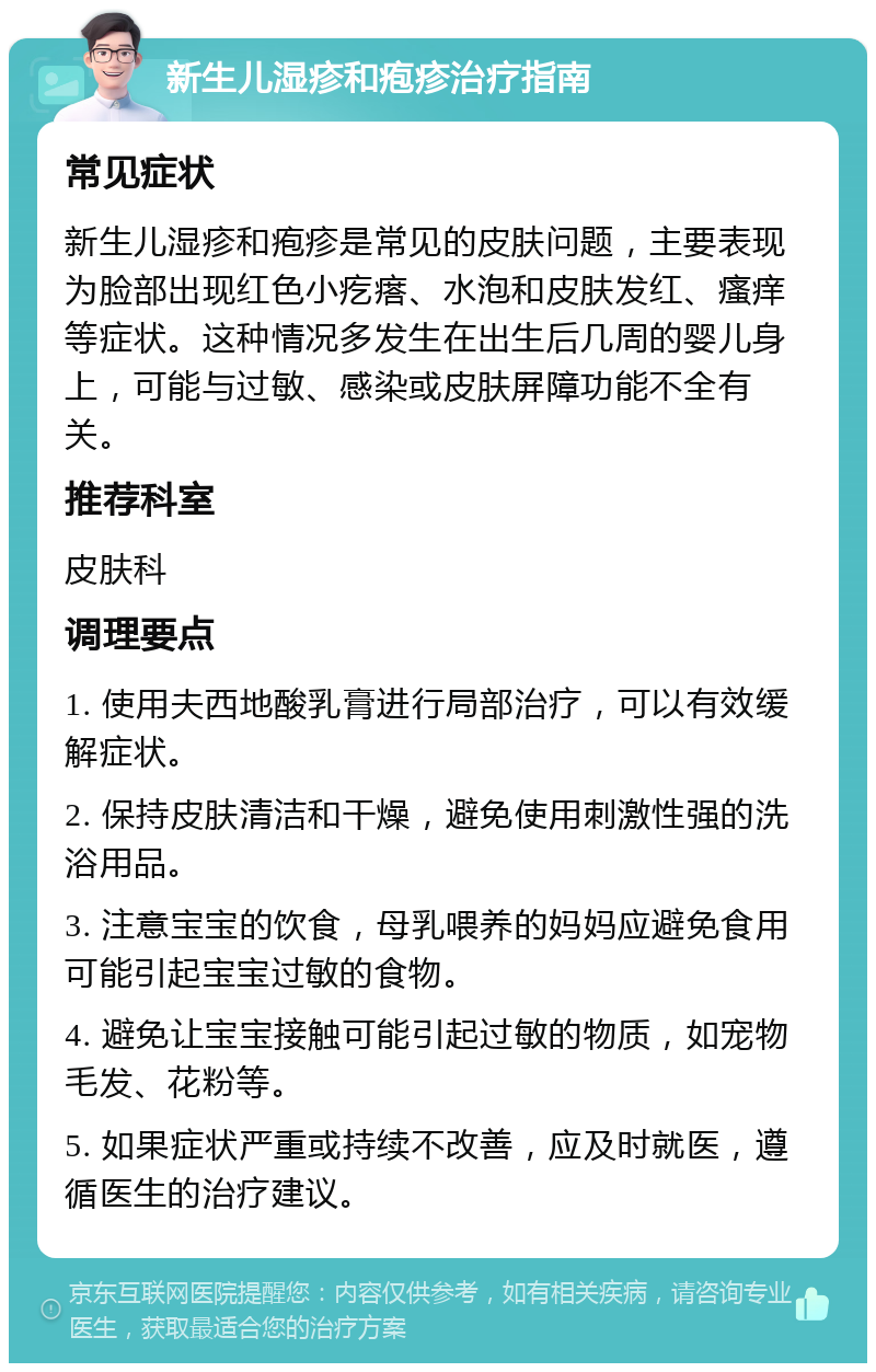 新生儿湿疹和疱疹治疗指南 常见症状 新生儿湿疹和疱疹是常见的皮肤问题，主要表现为脸部出现红色小疙瘩、水泡和皮肤发红、瘙痒等症状。这种情况多发生在出生后几周的婴儿身上，可能与过敏、感染或皮肤屏障功能不全有关。 推荐科室 皮肤科 调理要点 1. 使用夫西地酸乳膏进行局部治疗，可以有效缓解症状。 2. 保持皮肤清洁和干燥，避免使用刺激性强的洗浴用品。 3. 注意宝宝的饮食，母乳喂养的妈妈应避免食用可能引起宝宝过敏的食物。 4. 避免让宝宝接触可能引起过敏的物质，如宠物毛发、花粉等。 5. 如果症状严重或持续不改善，应及时就医，遵循医生的治疗建议。