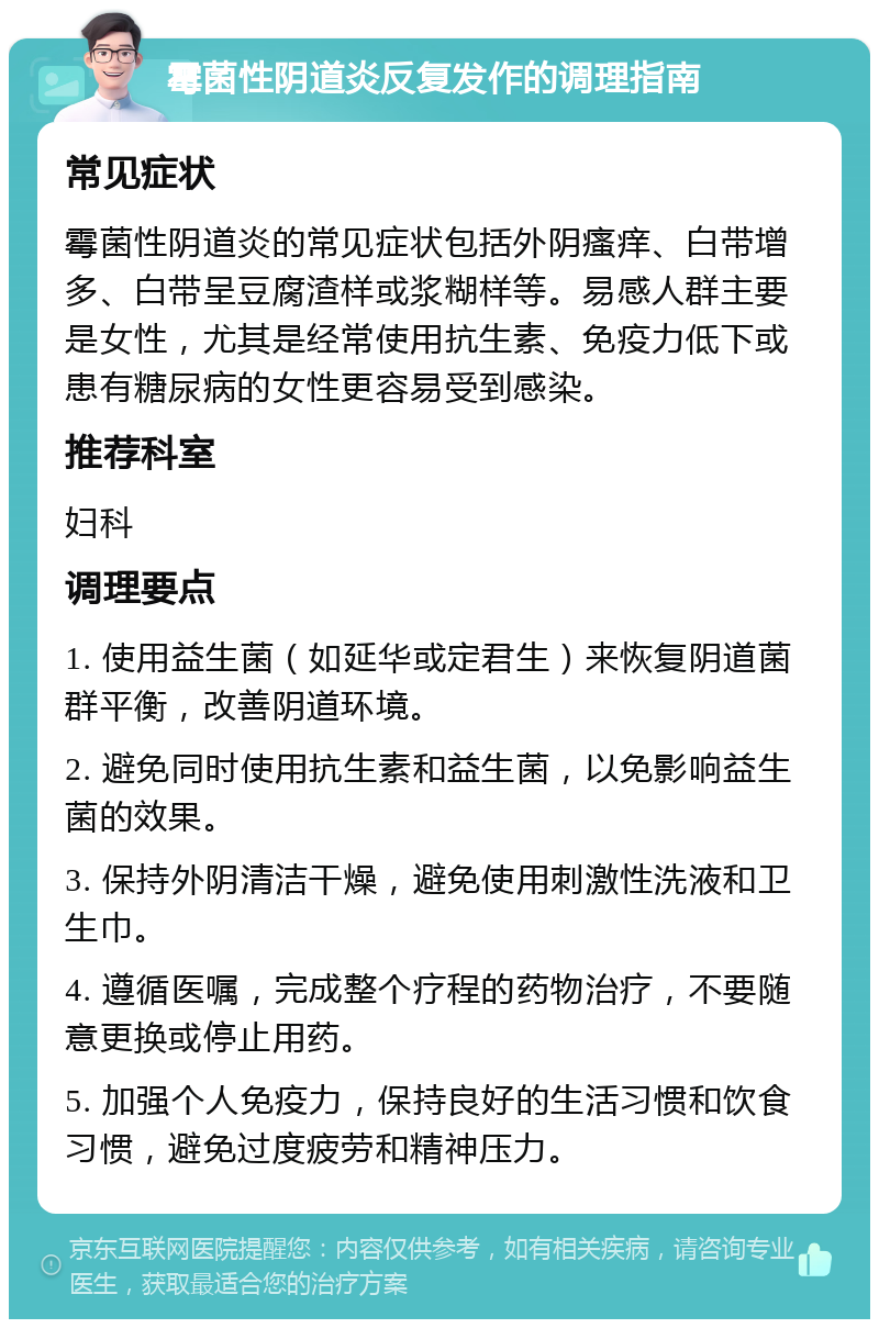 霉菌性阴道炎反复发作的调理指南 常见症状 霉菌性阴道炎的常见症状包括外阴瘙痒、白带增多、白带呈豆腐渣样或浆糊样等。易感人群主要是女性，尤其是经常使用抗生素、免疫力低下或患有糖尿病的女性更容易受到感染。 推荐科室 妇科 调理要点 1. 使用益生菌（如延华或定君生）来恢复阴道菌群平衡，改善阴道环境。 2. 避免同时使用抗生素和益生菌，以免影响益生菌的效果。 3. 保持外阴清洁干燥，避免使用刺激性洗液和卫生巾。 4. 遵循医嘱，完成整个疗程的药物治疗，不要随意更换或停止用药。 5. 加强个人免疫力，保持良好的生活习惯和饮食习惯，避免过度疲劳和精神压力。