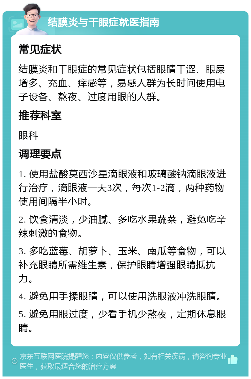 结膜炎与干眼症就医指南 常见症状 结膜炎和干眼症的常见症状包括眼睛干涩、眼屎增多、充血、痒感等，易感人群为长时间使用电子设备、熬夜、过度用眼的人群。 推荐科室 眼科 调理要点 1. 使用盐酸莫西沙星滴眼液和玻璃酸钠滴眼液进行治疗，滴眼液一天3次，每次1-2滴，两种药物使用间隔半小时。 2. 饮食清淡，少油腻、多吃水果蔬菜，避免吃辛辣刺激的食物。 3. 多吃蓝莓、胡萝卜、玉米、南瓜等食物，可以补充眼睛所需维生素，保护眼睛增强眼睛抵抗力。 4. 避免用手揉眼睛，可以使用洗眼液冲洗眼睛。 5. 避免用眼过度，少看手机少熬夜，定期休息眼睛。