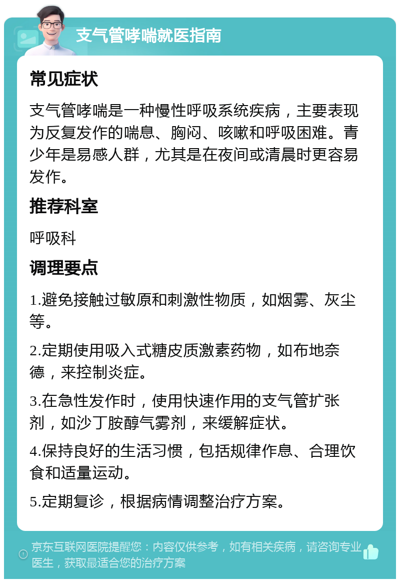 支气管哮喘就医指南 常见症状 支气管哮喘是一种慢性呼吸系统疾病，主要表现为反复发作的喘息、胸闷、咳嗽和呼吸困难。青少年是易感人群，尤其是在夜间或清晨时更容易发作。 推荐科室 呼吸科 调理要点 1.避免接触过敏原和刺激性物质，如烟雾、灰尘等。 2.定期使用吸入式糖皮质激素药物，如布地奈德，来控制炎症。 3.在急性发作时，使用快速作用的支气管扩张剂，如沙丁胺醇气雾剂，来缓解症状。 4.保持良好的生活习惯，包括规律作息、合理饮食和适量运动。 5.定期复诊，根据病情调整治疗方案。