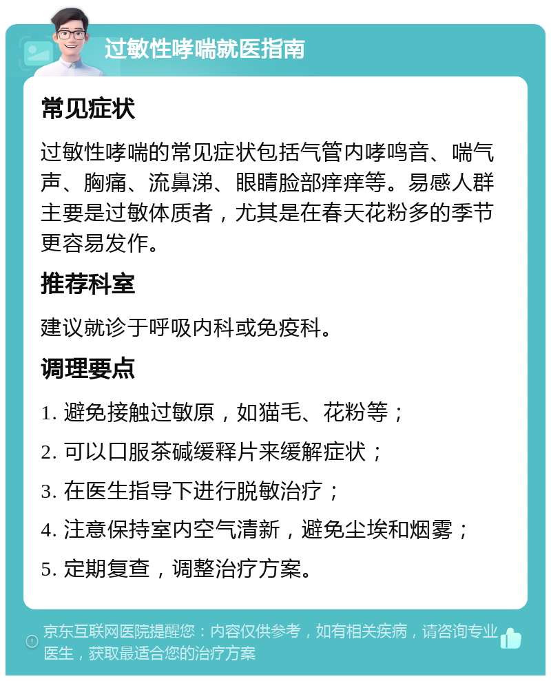 过敏性哮喘就医指南 常见症状 过敏性哮喘的常见症状包括气管内哮鸣音、喘气声、胸痛、流鼻涕、眼睛脸部痒痒等。易感人群主要是过敏体质者，尤其是在春天花粉多的季节更容易发作。 推荐科室 建议就诊于呼吸内科或免疫科。 调理要点 1. 避免接触过敏原，如猫毛、花粉等； 2. 可以口服茶碱缓释片来缓解症状； 3. 在医生指导下进行脱敏治疗； 4. 注意保持室内空气清新，避免尘埃和烟雾； 5. 定期复查，调整治疗方案。