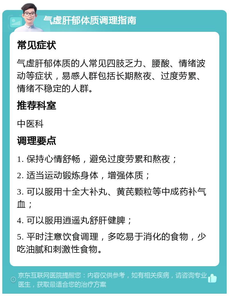 气虚肝郁体质调理指南 常见症状 气虚肝郁体质的人常见四肢乏力、腰酸、情绪波动等症状，易感人群包括长期熬夜、过度劳累、情绪不稳定的人群。 推荐科室 中医科 调理要点 1. 保持心情舒畅，避免过度劳累和熬夜； 2. 适当运动锻炼身体，增强体质； 3. 可以服用十全大补丸、黄芪颗粒等中成药补气血； 4. 可以服用逍遥丸舒肝健脾； 5. 平时注意饮食调理，多吃易于消化的食物，少吃油腻和刺激性食物。