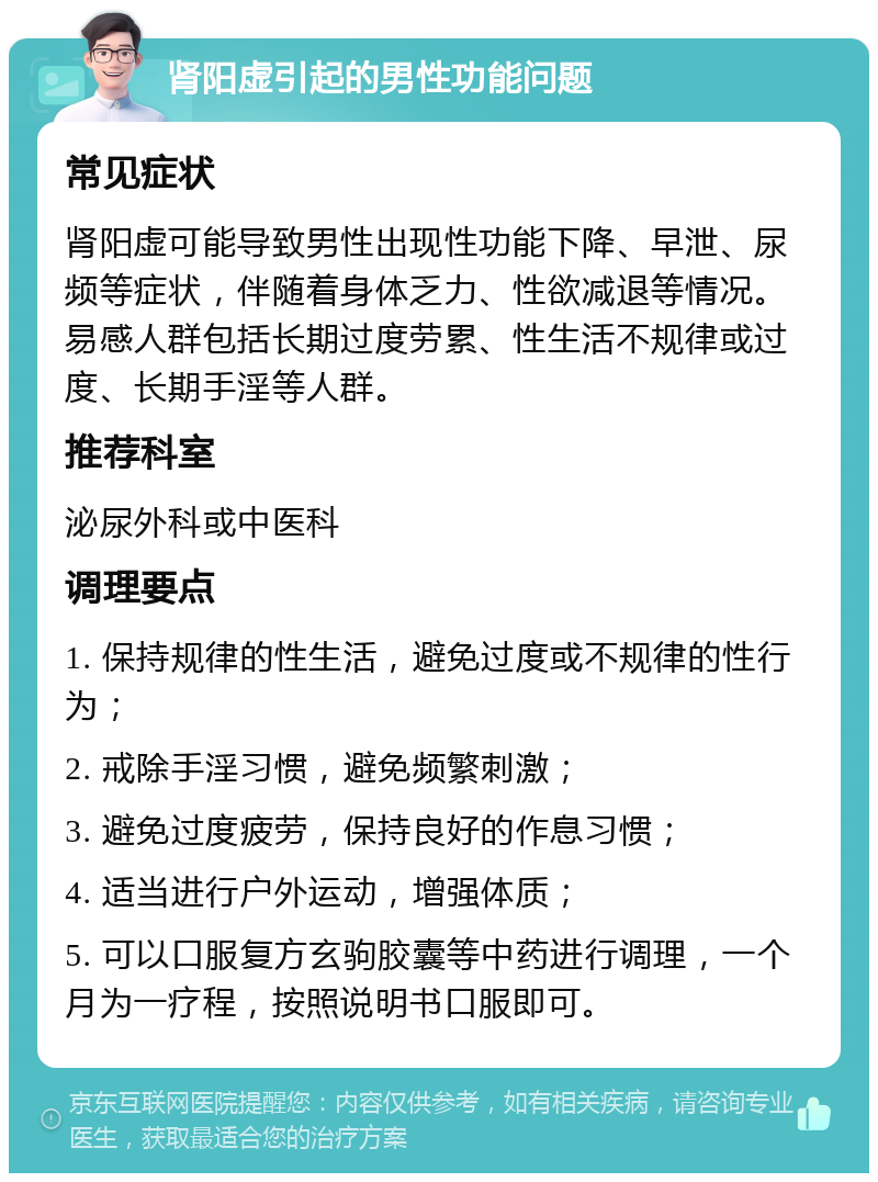 肾阳虚引起的男性功能问题 常见症状 肾阳虚可能导致男性出现性功能下降、早泄、尿频等症状，伴随着身体乏力、性欲减退等情况。易感人群包括长期过度劳累、性生活不规律或过度、长期手淫等人群。 推荐科室 泌尿外科或中医科 调理要点 1. 保持规律的性生活，避免过度或不规律的性行为； 2. 戒除手淫习惯，避免频繁刺激； 3. 避免过度疲劳，保持良好的作息习惯； 4. 适当进行户外运动，增强体质； 5. 可以口服复方玄驹胶囊等中药进行调理，一个月为一疗程，按照说明书口服即可。