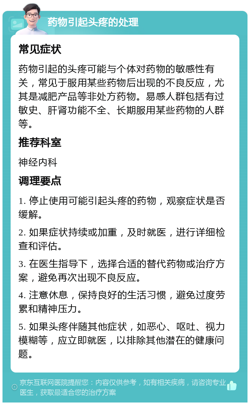 药物引起头疼的处理 常见症状 药物引起的头疼可能与个体对药物的敏感性有关，常见于服用某些药物后出现的不良反应，尤其是减肥产品等非处方药物。易感人群包括有过敏史、肝肾功能不全、长期服用某些药物的人群等。 推荐科室 神经内科 调理要点 1. 停止使用可能引起头疼的药物，观察症状是否缓解。 2. 如果症状持续或加重，及时就医，进行详细检查和评估。 3. 在医生指导下，选择合适的替代药物或治疗方案，避免再次出现不良反应。 4. 注意休息，保持良好的生活习惯，避免过度劳累和精神压力。 5. 如果头疼伴随其他症状，如恶心、呕吐、视力模糊等，应立即就医，以排除其他潜在的健康问题。