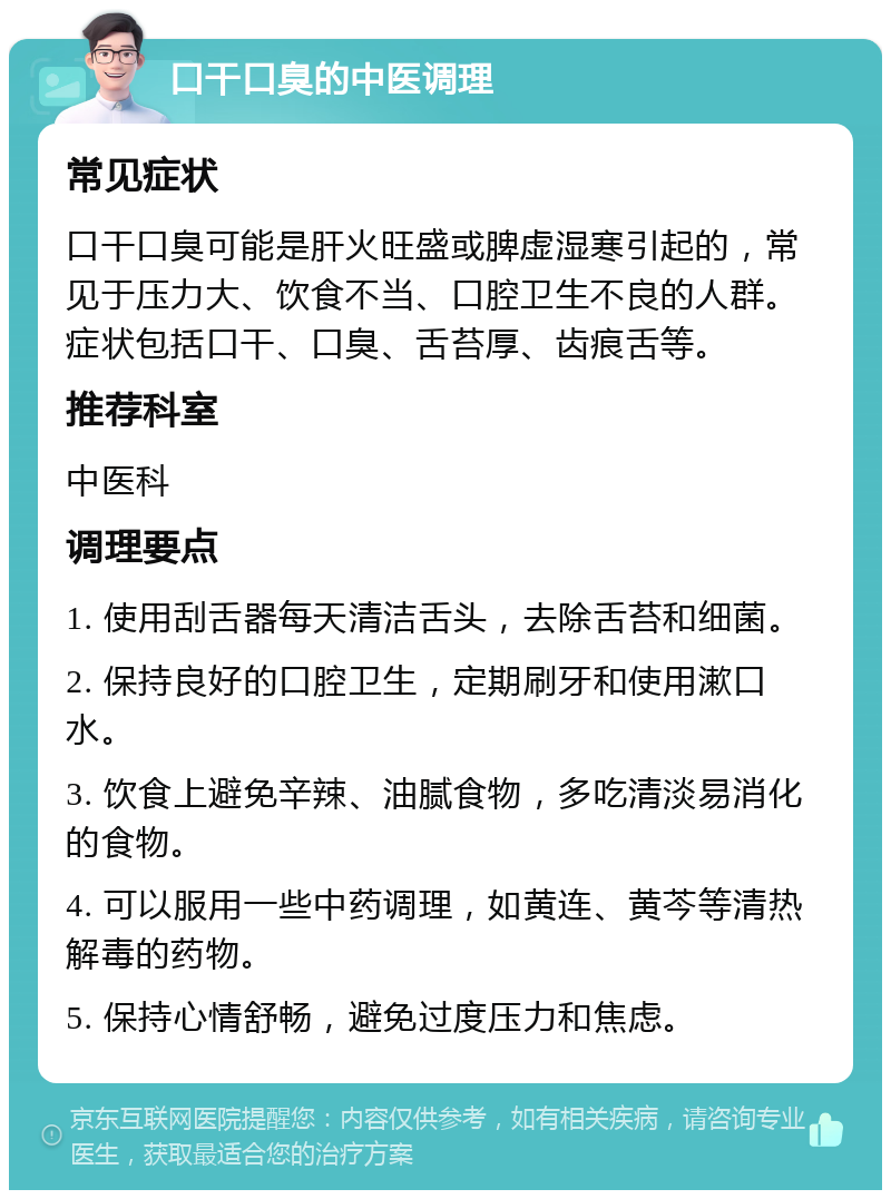 口干口臭的中医调理 常见症状 口干口臭可能是肝火旺盛或脾虚湿寒引起的，常见于压力大、饮食不当、口腔卫生不良的人群。症状包括口干、口臭、舌苔厚、齿痕舌等。 推荐科室 中医科 调理要点 1. 使用刮舌器每天清洁舌头，去除舌苔和细菌。 2. 保持良好的口腔卫生，定期刷牙和使用漱口水。 3. 饮食上避免辛辣、油腻食物，多吃清淡易消化的食物。 4. 可以服用一些中药调理，如黄连、黄芩等清热解毒的药物。 5. 保持心情舒畅，避免过度压力和焦虑。