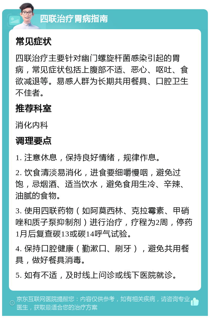 四联治疗胃病指南 常见症状 四联治疗主要针对幽门螺旋杆菌感染引起的胃病，常见症状包括上腹部不适、恶心、呕吐、食欲减退等。易感人群为长期共用餐具、口腔卫生不佳者。 推荐科室 消化内科 调理要点 1. 注意休息，保持良好情绪，规律作息。 2. 饮食清淡易消化，进食要细嚼慢咽，避免过饱，忌烟酒、适当饮水，避免食用生冷、辛辣、油腻的食物。 3. 使用四联药物（如阿莫西林、克拉霉素、甲硝唑和质子泵抑制剂）进行治疗，疗程为2周，停药1月后复查碳13或碳14呼气试验。 4. 保持口腔健康（勤漱口、刷牙），避免共用餐具，做好餐具消毒。 5. 如有不适，及时线上问诊或线下医院就诊。