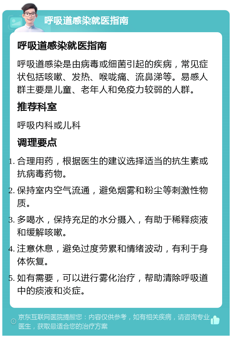 呼吸道感染就医指南 呼吸道感染就医指南 呼吸道感染是由病毒或细菌引起的疾病，常见症状包括咳嗽、发热、喉咙痛、流鼻涕等。易感人群主要是儿童、老年人和免疫力较弱的人群。 推荐科室 呼吸内科或儿科 调理要点 合理用药，根据医生的建议选择适当的抗生素或抗病毒药物。 保持室内空气流通，避免烟雾和粉尘等刺激性物质。 多喝水，保持充足的水分摄入，有助于稀释痰液和缓解咳嗽。 注意休息，避免过度劳累和情绪波动，有利于身体恢复。 如有需要，可以进行雾化治疗，帮助清除呼吸道中的痰液和炎症。