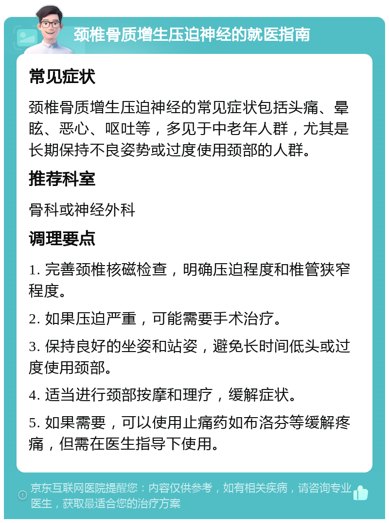 颈椎骨质增生压迫神经的就医指南 常见症状 颈椎骨质增生压迫神经的常见症状包括头痛、晕眩、恶心、呕吐等，多见于中老年人群，尤其是长期保持不良姿势或过度使用颈部的人群。 推荐科室 骨科或神经外科 调理要点 1. 完善颈椎核磁检查，明确压迫程度和椎管狭窄程度。 2. 如果压迫严重，可能需要手术治疗。 3. 保持良好的坐姿和站姿，避免长时间低头或过度使用颈部。 4. 适当进行颈部按摩和理疗，缓解症状。 5. 如果需要，可以使用止痛药如布洛芬等缓解疼痛，但需在医生指导下使用。