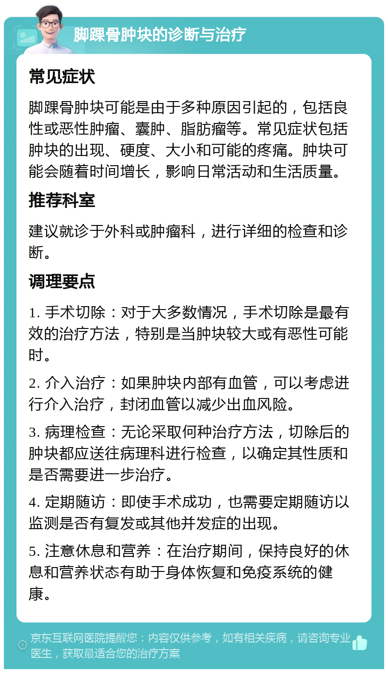 脚踝骨肿块的诊断与治疗 常见症状 脚踝骨肿块可能是由于多种原因引起的，包括良性或恶性肿瘤、囊肿、脂肪瘤等。常见症状包括肿块的出现、硬度、大小和可能的疼痛。肿块可能会随着时间增长，影响日常活动和生活质量。 推荐科室 建议就诊于外科或肿瘤科，进行详细的检查和诊断。 调理要点 1. 手术切除：对于大多数情况，手术切除是最有效的治疗方法，特别是当肿块较大或有恶性可能时。 2. 介入治疗：如果肿块内部有血管，可以考虑进行介入治疗，封闭血管以减少出血风险。 3. 病理检查：无论采取何种治疗方法，切除后的肿块都应送往病理科进行检查，以确定其性质和是否需要进一步治疗。 4. 定期随访：即使手术成功，也需要定期随访以监测是否有复发或其他并发症的出现。 5. 注意休息和营养：在治疗期间，保持良好的休息和营养状态有助于身体恢复和免疫系统的健康。