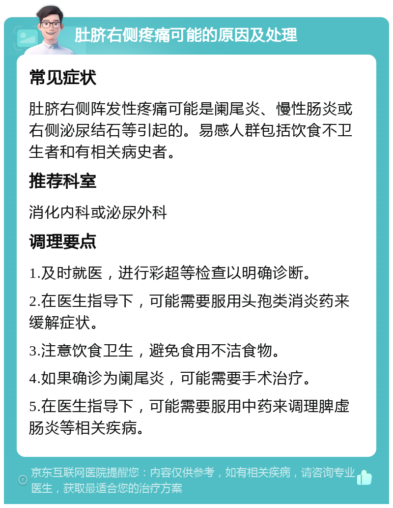 肚脐右侧疼痛可能的原因及处理 常见症状 肚脐右侧阵发性疼痛可能是阑尾炎、慢性肠炎或右侧泌尿结石等引起的。易感人群包括饮食不卫生者和有相关病史者。 推荐科室 消化内科或泌尿外科 调理要点 1.及时就医，进行彩超等检查以明确诊断。 2.在医生指导下，可能需要服用头孢类消炎药来缓解症状。 3.注意饮食卫生，避免食用不洁食物。 4.如果确诊为阑尾炎，可能需要手术治疗。 5.在医生指导下，可能需要服用中药来调理脾虚肠炎等相关疾病。