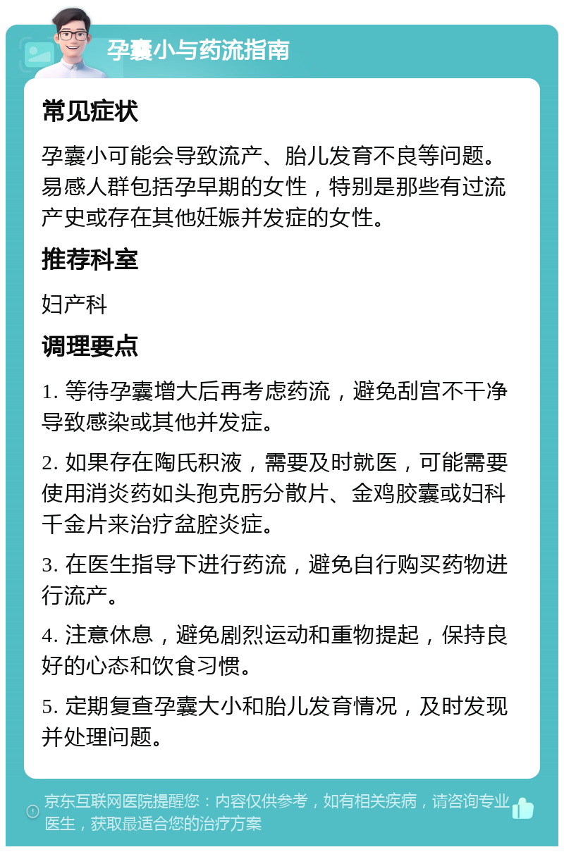 孕囊小与药流指南 常见症状 孕囊小可能会导致流产、胎儿发育不良等问题。易感人群包括孕早期的女性，特别是那些有过流产史或存在其他妊娠并发症的女性。 推荐科室 妇产科 调理要点 1. 等待孕囊增大后再考虑药流，避免刮宫不干净导致感染或其他并发症。 2. 如果存在陶氏积液，需要及时就医，可能需要使用消炎药如头孢克肟分散片、金鸡胶囊或妇科千金片来治疗盆腔炎症。 3. 在医生指导下进行药流，避免自行购买药物进行流产。 4. 注意休息，避免剧烈运动和重物提起，保持良好的心态和饮食习惯。 5. 定期复查孕囊大小和胎儿发育情况，及时发现并处理问题。