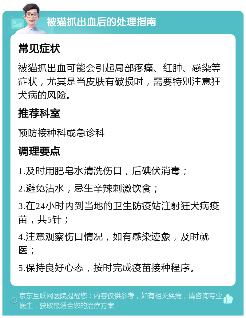 被猫抓出血后的处理指南 常见症状 被猫抓出血可能会引起局部疼痛、红肿、感染等症状，尤其是当皮肤有破损时，需要特别注意狂犬病的风险。 推荐科室 预防接种科或急诊科 调理要点 1.及时用肥皂水清洗伤口，后碘伏消毒； 2.避免沾水，忌生辛辣刺激饮食； 3.在24小时内到当地的卫生防疫站注射狂犬病疫苗，共5针； 4.注意观察伤口情况，如有感染迹象，及时就医； 5.保持良好心态，按时完成疫苗接种程序。