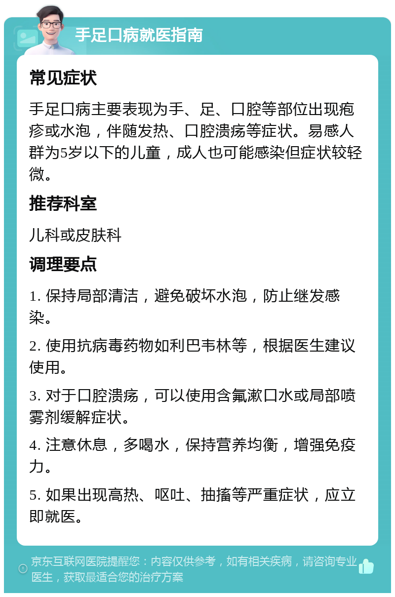 手足口病就医指南 常见症状 手足口病主要表现为手、足、口腔等部位出现疱疹或水泡，伴随发热、口腔溃疡等症状。易感人群为5岁以下的儿童，成人也可能感染但症状较轻微。 推荐科室 儿科或皮肤科 调理要点 1. 保持局部清洁，避免破坏水泡，防止继发感染。 2. 使用抗病毒药物如利巴韦林等，根据医生建议使用。 3. 对于口腔溃疡，可以使用含氟漱口水或局部喷雾剂缓解症状。 4. 注意休息，多喝水，保持营养均衡，增强免疫力。 5. 如果出现高热、呕吐、抽搐等严重症状，应立即就医。