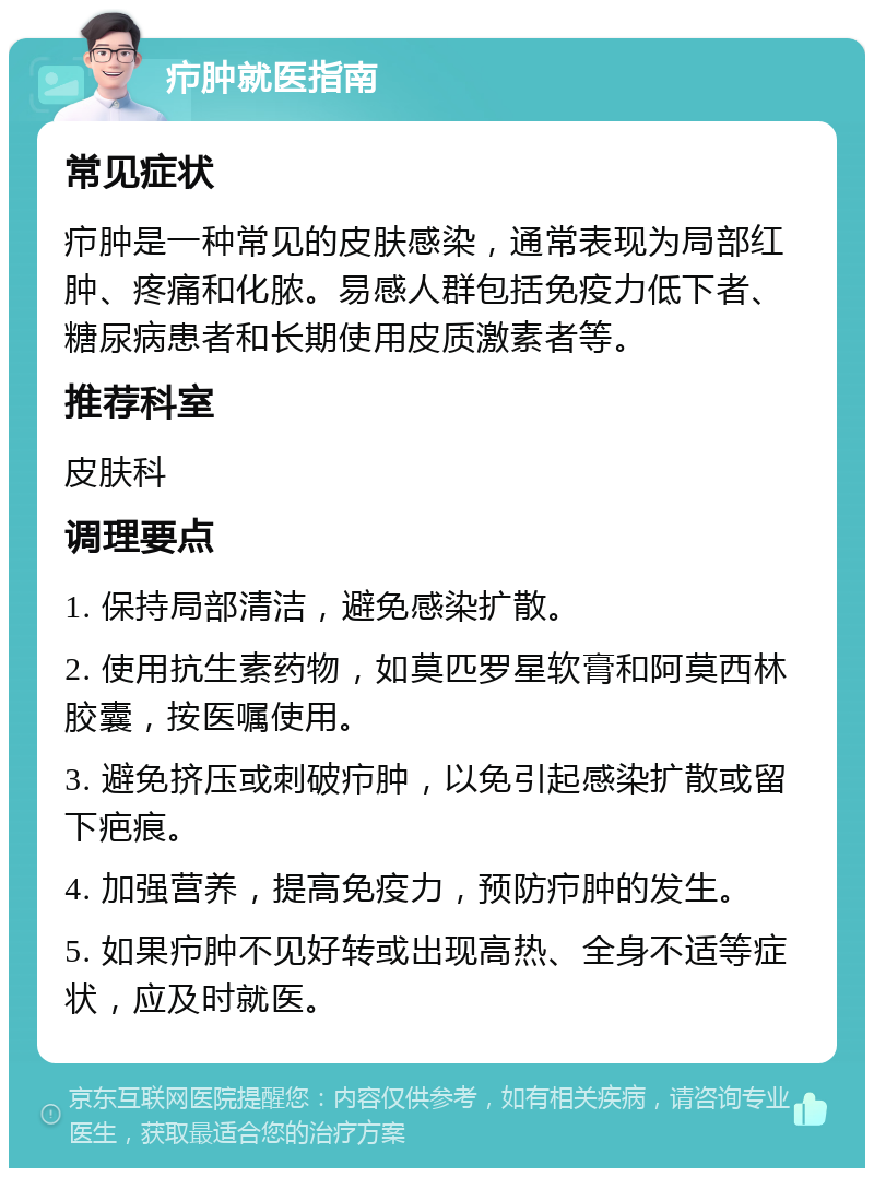 疖肿就医指南 常见症状 疖肿是一种常见的皮肤感染，通常表现为局部红肿、疼痛和化脓。易感人群包括免疫力低下者、糖尿病患者和长期使用皮质激素者等。 推荐科室 皮肤科 调理要点 1. 保持局部清洁，避免感染扩散。 2. 使用抗生素药物，如莫匹罗星软膏和阿莫西林胶囊，按医嘱使用。 3. 避免挤压或刺破疖肿，以免引起感染扩散或留下疤痕。 4. 加强营养，提高免疫力，预防疖肿的发生。 5. 如果疖肿不见好转或出现高热、全身不适等症状，应及时就医。