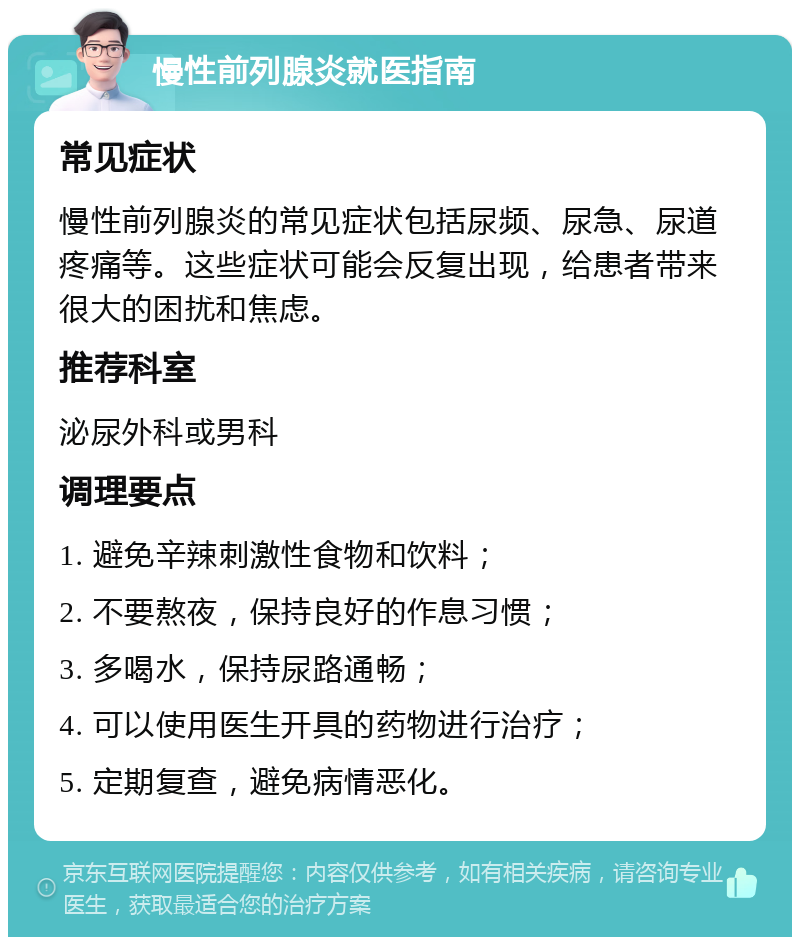 慢性前列腺炎就医指南 常见症状 慢性前列腺炎的常见症状包括尿频、尿急、尿道疼痛等。这些症状可能会反复出现，给患者带来很大的困扰和焦虑。 推荐科室 泌尿外科或男科 调理要点 1. 避免辛辣刺激性食物和饮料； 2. 不要熬夜，保持良好的作息习惯； 3. 多喝水，保持尿路通畅； 4. 可以使用医生开具的药物进行治疗； 5. 定期复查，避免病情恶化。