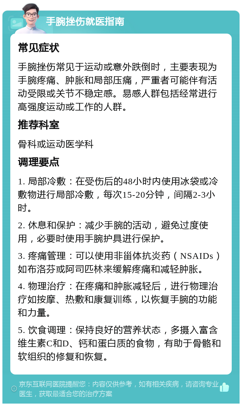 手腕挫伤就医指南 常见症状 手腕挫伤常见于运动或意外跌倒时，主要表现为手腕疼痛、肿胀和局部压痛，严重者可能伴有活动受限或关节不稳定感。易感人群包括经常进行高强度运动或工作的人群。 推荐科室 骨科或运动医学科 调理要点 1. 局部冷敷：在受伤后的48小时内使用冰袋或冷敷物进行局部冷敷，每次15-20分钟，间隔2-3小时。 2. 休息和保护：减少手腕的活动，避免过度使用，必要时使用手腕护具进行保护。 3. 疼痛管理：可以使用非甾体抗炎药（NSAIDs）如布洛芬或阿司匹林来缓解疼痛和减轻肿胀。 4. 物理治疗：在疼痛和肿胀减轻后，进行物理治疗如按摩、热敷和康复训练，以恢复手腕的功能和力量。 5. 饮食调理：保持良好的营养状态，多摄入富含维生素C和D、钙和蛋白质的食物，有助于骨骼和软组织的修复和恢复。