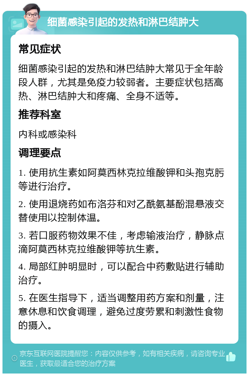 细菌感染引起的发热和淋巴结肿大 常见症状 细菌感染引起的发热和淋巴结肿大常见于全年龄段人群，尤其是免疫力较弱者。主要症状包括高热、淋巴结肿大和疼痛、全身不适等。 推荐科室 内科或感染科 调理要点 1. 使用抗生素如阿莫西林克拉维酸钾和头孢克肟等进行治疗。 2. 使用退烧药如布洛芬和对乙酰氨基酚混悬液交替使用以控制体温。 3. 若口服药物效果不佳，考虑输液治疗，静脉点滴阿莫西林克拉维酸钾等抗生素。 4. 局部红肿明显时，可以配合中药敷贴进行辅助治疗。 5. 在医生指导下，适当调整用药方案和剂量，注意休息和饮食调理，避免过度劳累和刺激性食物的摄入。