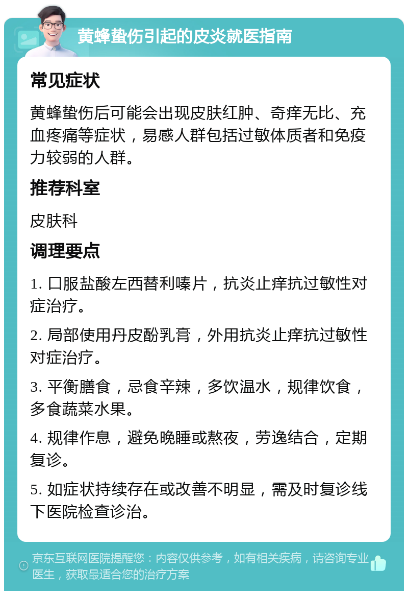 黄蜂蛰伤引起的皮炎就医指南 常见症状 黄蜂蛰伤后可能会出现皮肤红肿、奇痒无比、充血疼痛等症状，易感人群包括过敏体质者和免疫力较弱的人群。 推荐科室 皮肤科 调理要点 1. 口服盐酸左西替利嗪片，抗炎止痒抗过敏性对症治疗。 2. 局部使用丹皮酚乳膏，外用抗炎止痒抗过敏性对症治疗。 3. 平衡膳食，忌食辛辣，多饮温水，规律饮食，多食蔬菜水果。 4. 规律作息，避免晚睡或熬夜，劳逸结合，定期复诊。 5. 如症状持续存在或改善不明显，需及时复诊线下医院检查诊治。