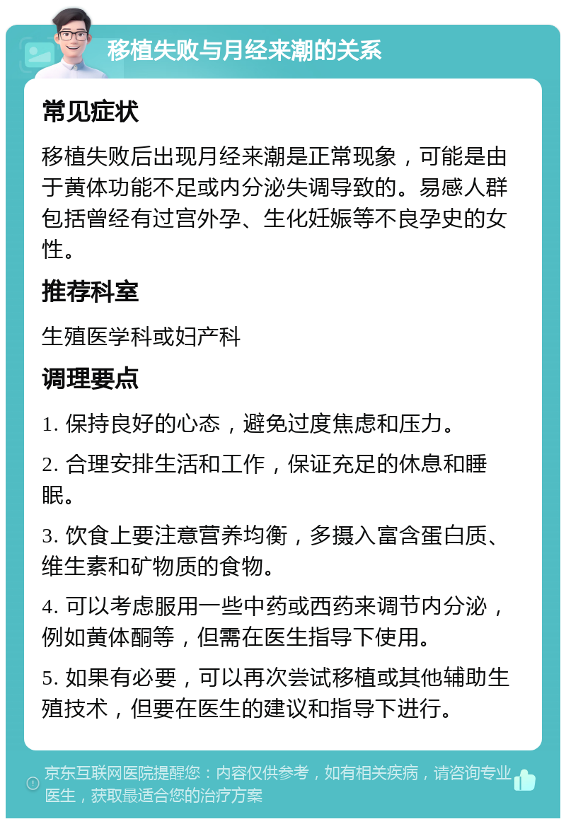 移植失败与月经来潮的关系 常见症状 移植失败后出现月经来潮是正常现象，可能是由于黄体功能不足或内分泌失调导致的。易感人群包括曾经有过宫外孕、生化妊娠等不良孕史的女性。 推荐科室 生殖医学科或妇产科 调理要点 1. 保持良好的心态，避免过度焦虑和压力。 2. 合理安排生活和工作，保证充足的休息和睡眠。 3. 饮食上要注意营养均衡，多摄入富含蛋白质、维生素和矿物质的食物。 4. 可以考虑服用一些中药或西药来调节内分泌，例如黄体酮等，但需在医生指导下使用。 5. 如果有必要，可以再次尝试移植或其他辅助生殖技术，但要在医生的建议和指导下进行。