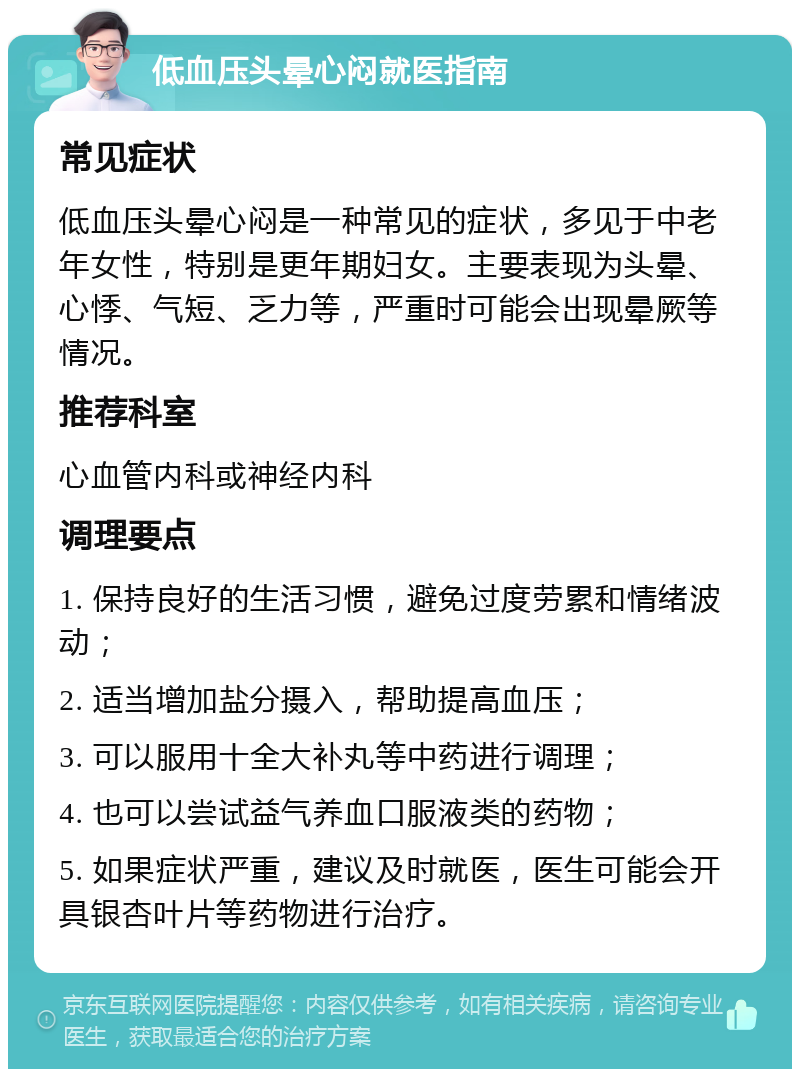 低血压头晕心闷就医指南 常见症状 低血压头晕心闷是一种常见的症状，多见于中老年女性，特别是更年期妇女。主要表现为头晕、心悸、气短、乏力等，严重时可能会出现晕厥等情况。 推荐科室 心血管内科或神经内科 调理要点 1. 保持良好的生活习惯，避免过度劳累和情绪波动； 2. 适当增加盐分摄入，帮助提高血压； 3. 可以服用十全大补丸等中药进行调理； 4. 也可以尝试益气养血口服液类的药物； 5. 如果症状严重，建议及时就医，医生可能会开具银杏叶片等药物进行治疗。