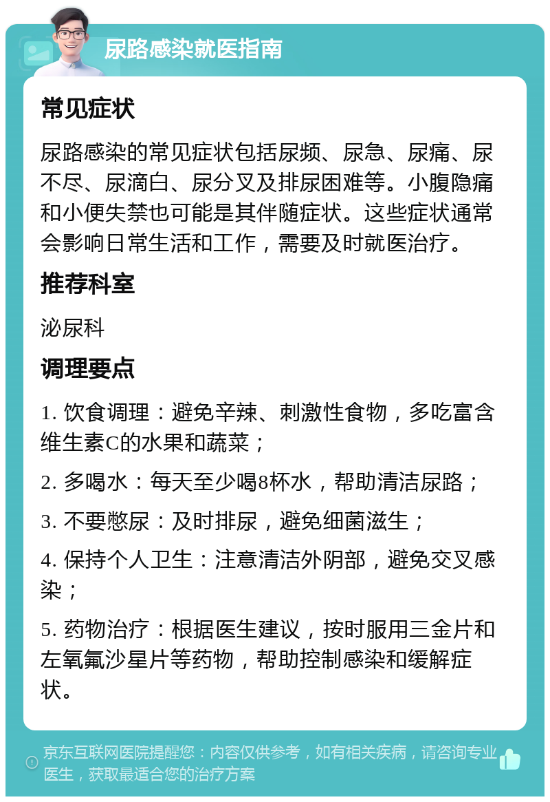 尿路感染就医指南 常见症状 尿路感染的常见症状包括尿频、尿急、尿痛、尿不尽、尿滴白、尿分叉及排尿困难等。小腹隐痛和小便失禁也可能是其伴随症状。这些症状通常会影响日常生活和工作，需要及时就医治疗。 推荐科室 泌尿科 调理要点 1. 饮食调理：避免辛辣、刺激性食物，多吃富含维生素C的水果和蔬菜； 2. 多喝水：每天至少喝8杯水，帮助清洁尿路； 3. 不要憋尿：及时排尿，避免细菌滋生； 4. 保持个人卫生：注意清洁外阴部，避免交叉感染； 5. 药物治疗：根据医生建议，按时服用三金片和左氧氟沙星片等药物，帮助控制感染和缓解症状。