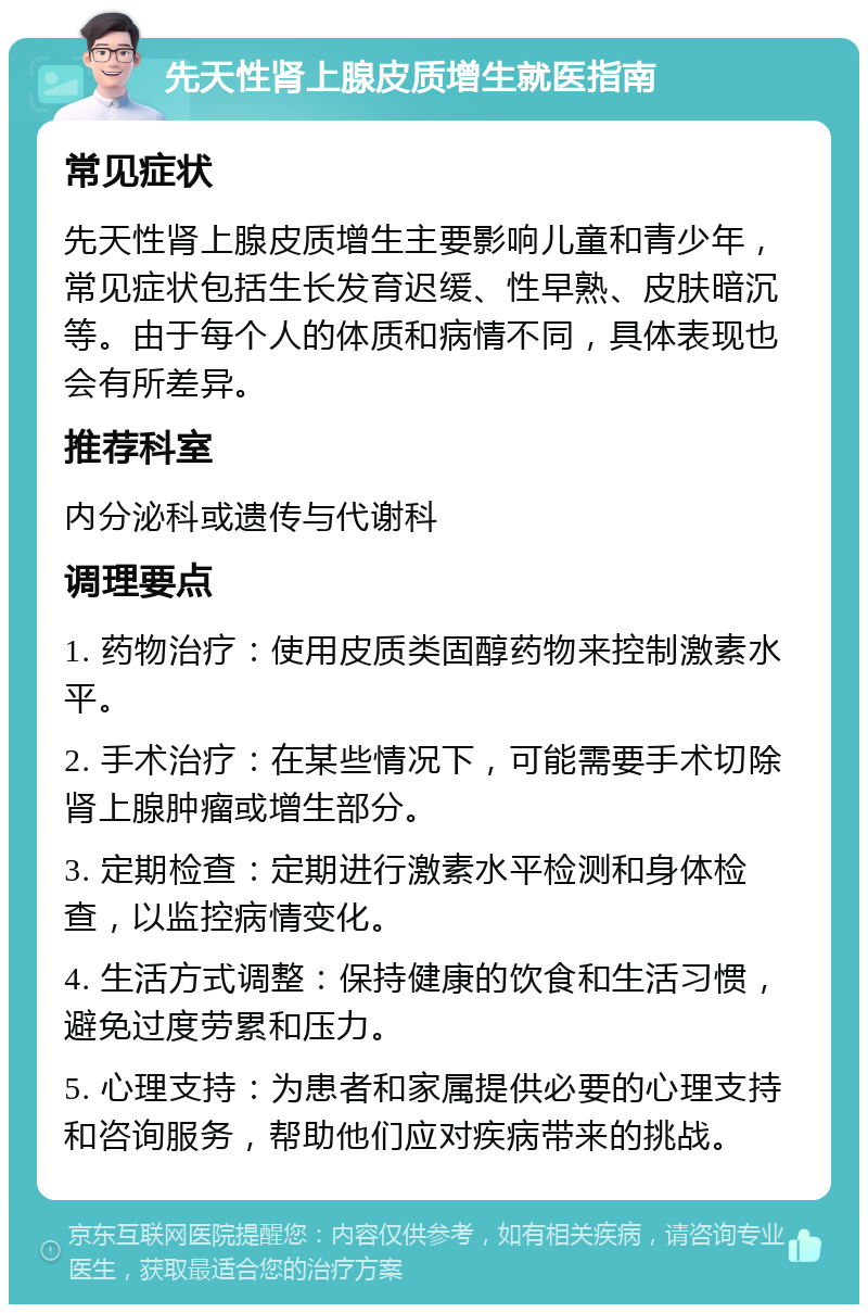 先天性肾上腺皮质增生就医指南 常见症状 先天性肾上腺皮质增生主要影响儿童和青少年，常见症状包括生长发育迟缓、性早熟、皮肤暗沉等。由于每个人的体质和病情不同，具体表现也会有所差异。 推荐科室 内分泌科或遗传与代谢科 调理要点 1. 药物治疗：使用皮质类固醇药物来控制激素水平。 2. 手术治疗：在某些情况下，可能需要手术切除肾上腺肿瘤或增生部分。 3. 定期检查：定期进行激素水平检测和身体检查，以监控病情变化。 4. 生活方式调整：保持健康的饮食和生活习惯，避免过度劳累和压力。 5. 心理支持：为患者和家属提供必要的心理支持和咨询服务，帮助他们应对疾病带来的挑战。