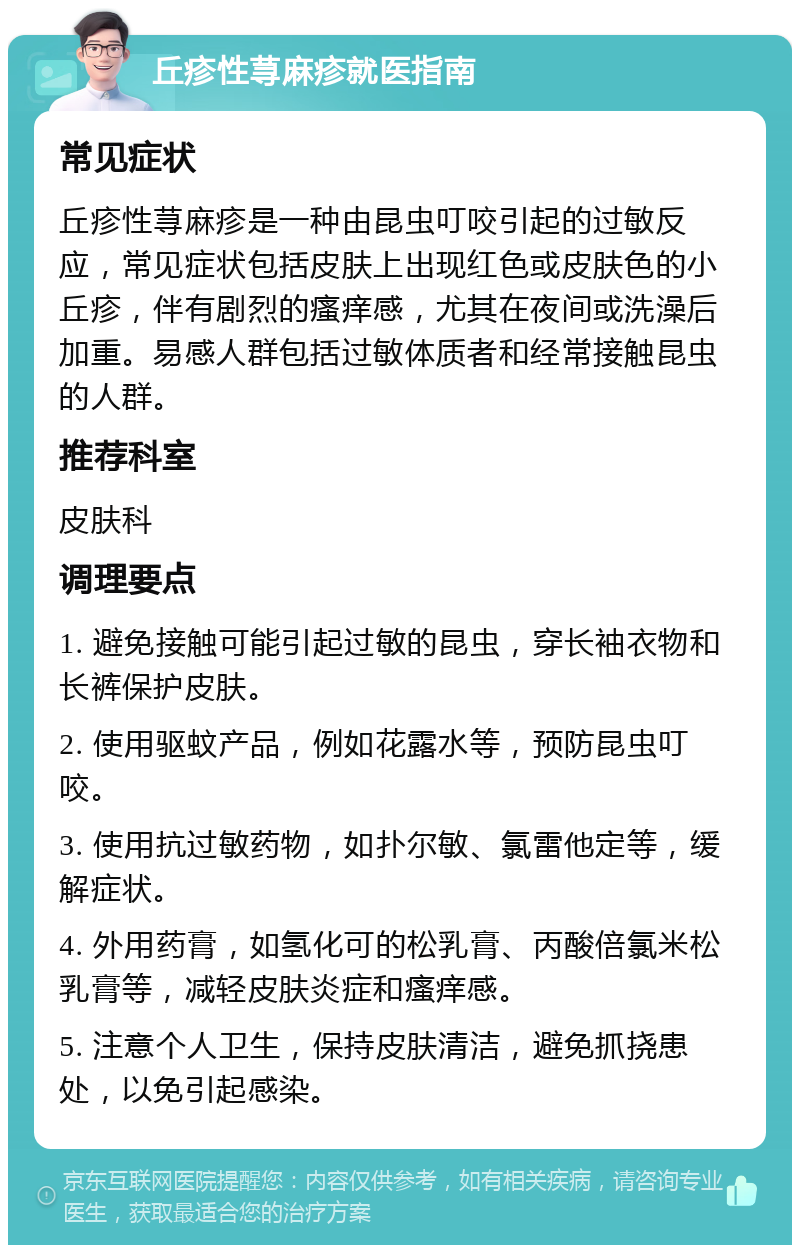 丘疹性荨麻疹就医指南 常见症状 丘疹性荨麻疹是一种由昆虫叮咬引起的过敏反应，常见症状包括皮肤上出现红色或皮肤色的小丘疹，伴有剧烈的瘙痒感，尤其在夜间或洗澡后加重。易感人群包括过敏体质者和经常接触昆虫的人群。 推荐科室 皮肤科 调理要点 1. 避免接触可能引起过敏的昆虫，穿长袖衣物和长裤保护皮肤。 2. 使用驱蚊产品，例如花露水等，预防昆虫叮咬。 3. 使用抗过敏药物，如扑尔敏、氯雷他定等，缓解症状。 4. 外用药膏，如氢化可的松乳膏、丙酸倍氯米松乳膏等，减轻皮肤炎症和瘙痒感。 5. 注意个人卫生，保持皮肤清洁，避免抓挠患处，以免引起感染。