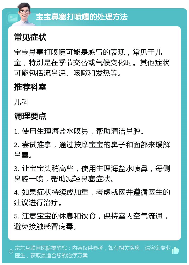 宝宝鼻塞打喷嚏的处理方法 常见症状 宝宝鼻塞打喷嚏可能是感冒的表现，常见于儿童，特别是在季节交替或气候变化时。其他症状可能包括流鼻涕、咳嗽和发热等。 推荐科室 儿科 调理要点 1. 使用生理海盐水喷鼻，帮助清洁鼻腔。 2. 尝试推拿，通过按摩宝宝的鼻子和面部来缓解鼻塞。 3. 让宝宝头稍高些，使用生理海盐水喷鼻，每侧鼻腔一喷，帮助减轻鼻塞症状。 4. 如果症状持续或加重，考虑就医并遵循医生的建议进行治疗。 5. 注意宝宝的休息和饮食，保持室内空气流通，避免接触感冒病毒。