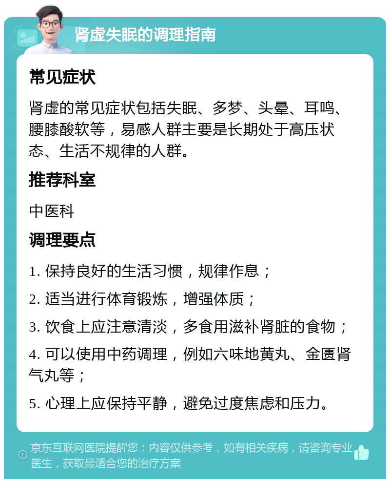 肾虚失眠的调理指南 常见症状 肾虚的常见症状包括失眠、多梦、头晕、耳鸣、腰膝酸软等，易感人群主要是长期处于高压状态、生活不规律的人群。 推荐科室 中医科 调理要点 1. 保持良好的生活习惯，规律作息； 2. 适当进行体育锻炼，增强体质； 3. 饮食上应注意清淡，多食用滋补肾脏的食物； 4. 可以使用中药调理，例如六味地黄丸、金匮肾气丸等； 5. 心理上应保持平静，避免过度焦虑和压力。