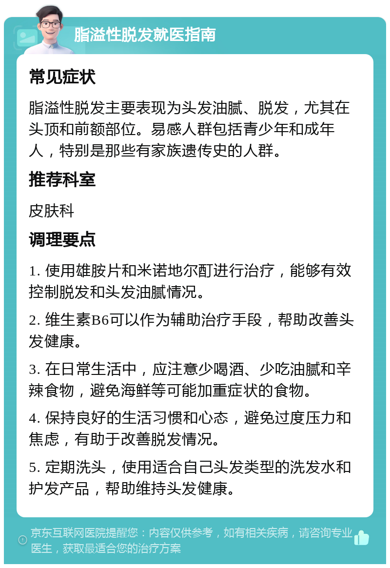 脂溢性脱发就医指南 常见症状 脂溢性脱发主要表现为头发油腻、脱发，尤其在头顶和前额部位。易感人群包括青少年和成年人，特别是那些有家族遗传史的人群。 推荐科室 皮肤科 调理要点 1. 使用雄胺片和米诺地尔酊进行治疗，能够有效控制脱发和头发油腻情况。 2. 维生素B6可以作为辅助治疗手段，帮助改善头发健康。 3. 在日常生活中，应注意少喝酒、少吃油腻和辛辣食物，避免海鲜等可能加重症状的食物。 4. 保持良好的生活习惯和心态，避免过度压力和焦虑，有助于改善脱发情况。 5. 定期洗头，使用适合自己头发类型的洗发水和护发产品，帮助维持头发健康。